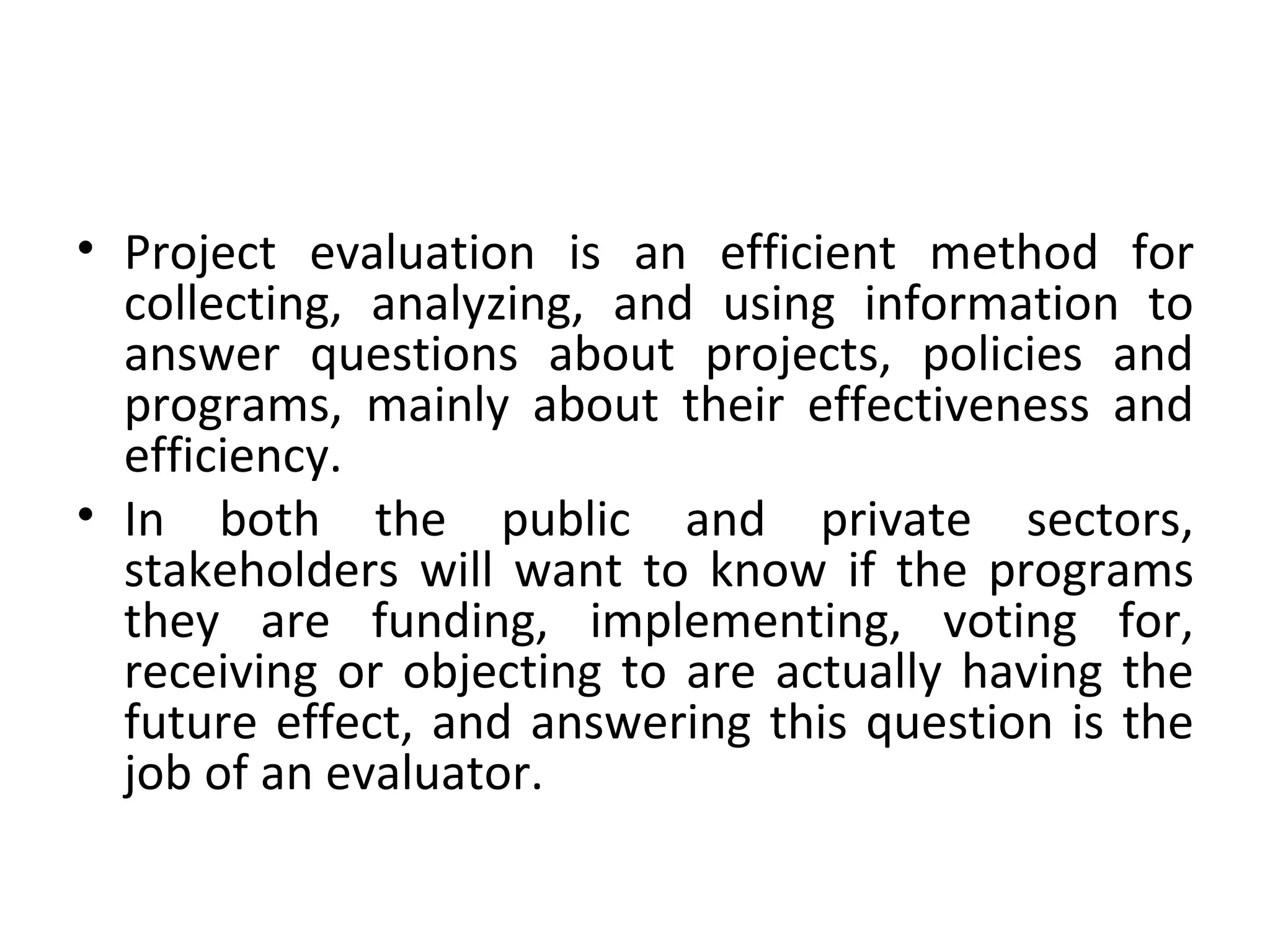 Project evaluation is an efficient method for collecting, analyzing, and using information to answer questions about projects, policies and programs, mainly about their effectiveness and efficiency.  In both the public and private sectors, stakeholders will want to know if the programs they are funding, implementing, voting for, receiving or objecting to are actually having the future effect, and answering this question is the job of an evaluator. 
