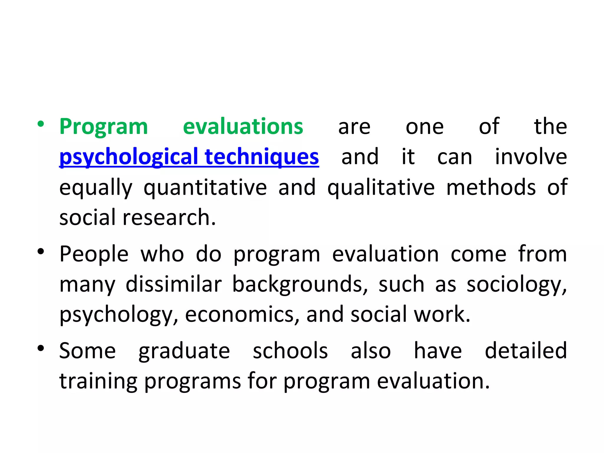 Program evaluations  are one of the  psychological techniques  and it can involve equally quantitative and qualitative methods of social research.  People who do program evaluation come from many dissimilar backgrounds, such as sociology, psychology, economics, and social work.  Some graduate schools also have detailed training programs for program evaluation. 