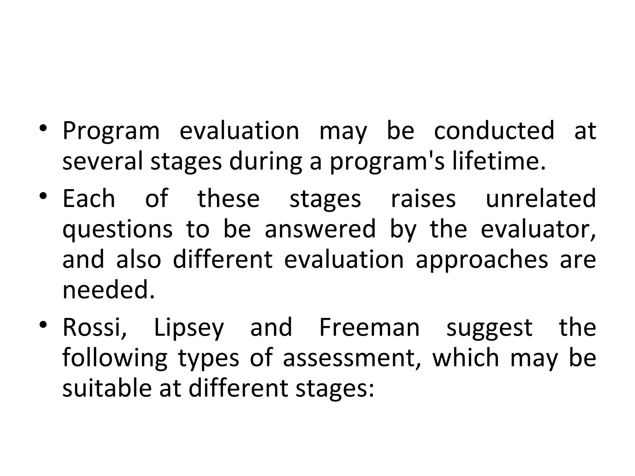 Program evaluation may be conducted at several stages during a program's lifetime.  Each of these stages raises unrelated questions to be answered by the evaluator, and also different evaluation approaches are needed.  Rossi, Lipsey and Freeman suggest the following types of assessment, which may be suitable at different stages: 