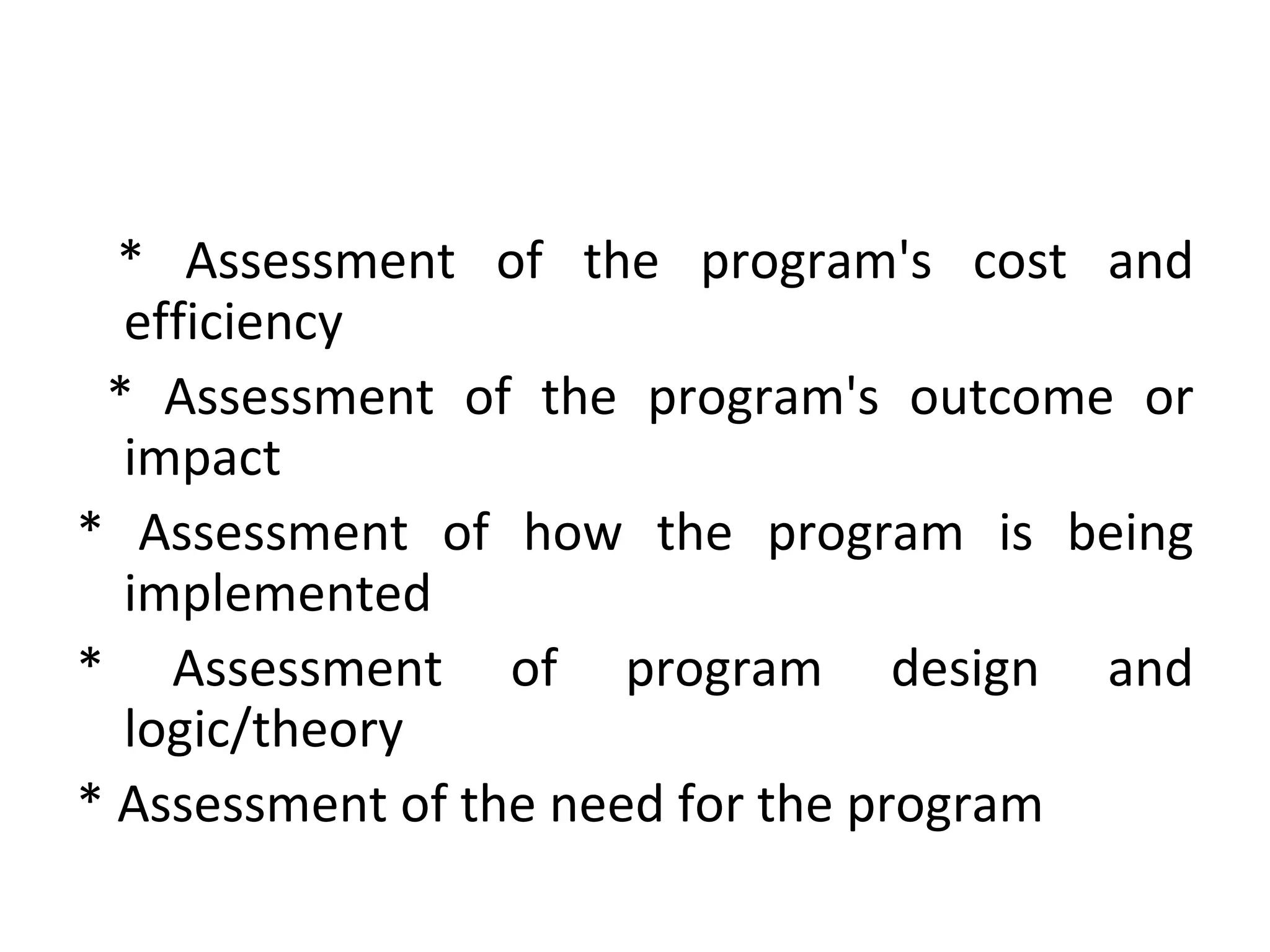 * Assessment of the program's cost and efficiency * Assessment of the program's outcome or impact * Assessment of how the program is being implemented  * Assessment of program design and logic/theory * Assessment of the need for the program 
