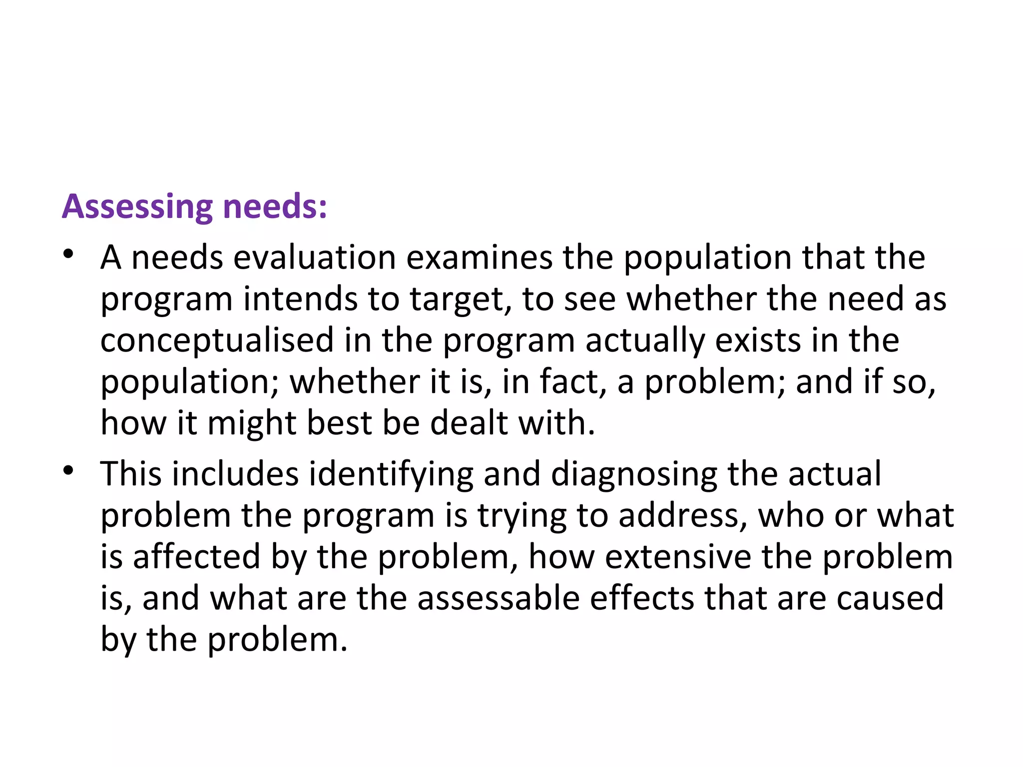 Assessing needs: A needs evaluation examines the population that the program intends to target, to see whether the need as conceptualised in the program actually exists in the population; whether it is, in fact, a problem; and if so, how it might best be dealt with.  This includes identifying and diagnosing the actual problem the program is trying to address, who or what is affected by the problem, how extensive the problem is, and what are the assessable effects that are caused by the problem.  