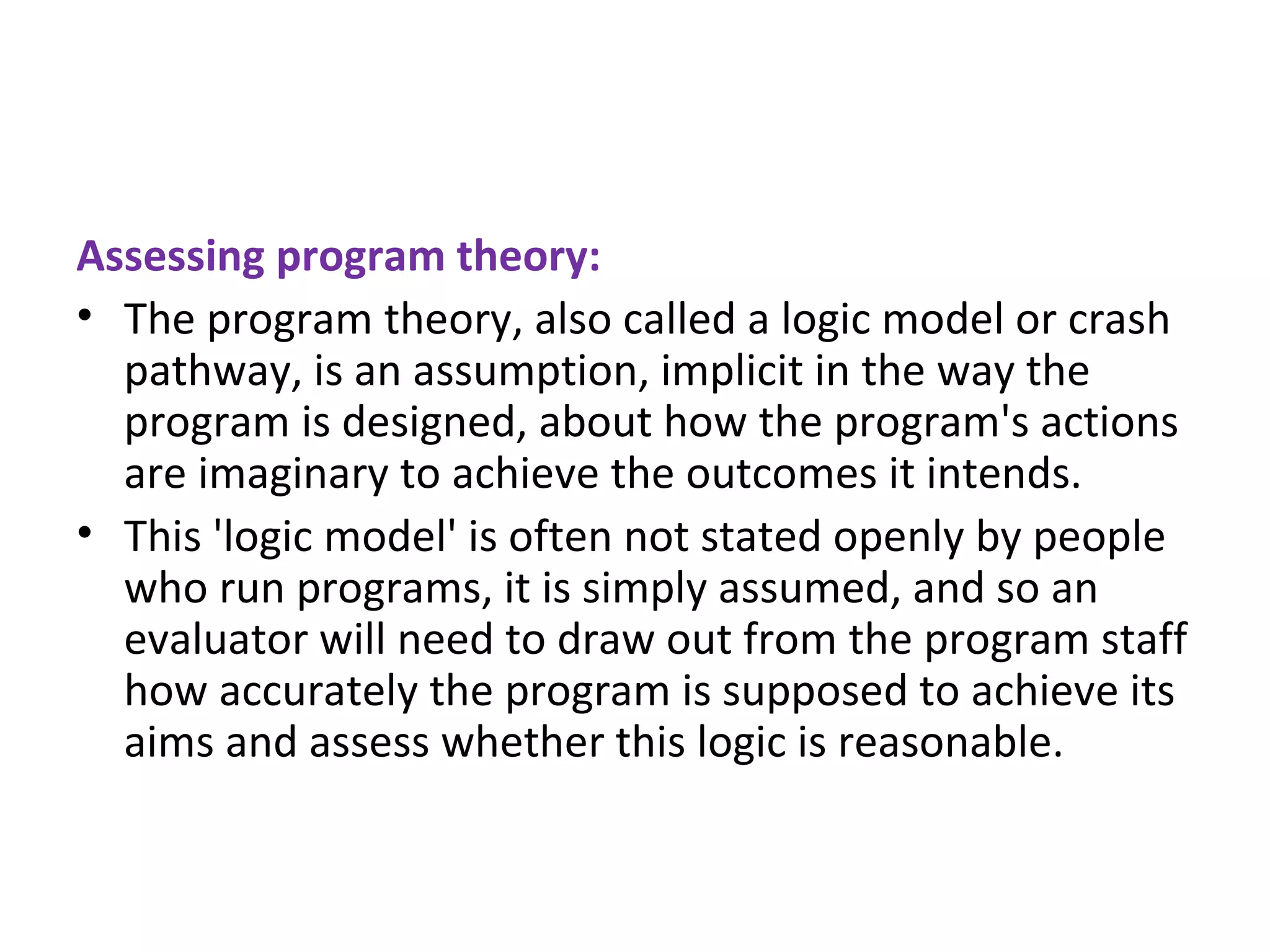 Assessing program theory: The program theory, also called a logic model or crash pathway, is an assumption, implicit in the way the program is designed, about how the program's actions are imaginary to achieve the outcomes it intends.  This 'logic model' is often not stated openly by people who run programs, it is simply assumed, and so an evaluator will need to draw out from the program staff how accurately the program is supposed to achieve its aims and assess whether this logic is reasonable. 
