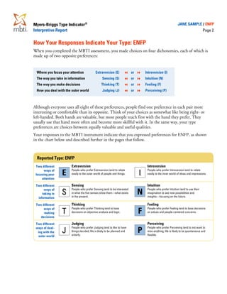Myers-Briggs Type Indicator®                                                                                  JANE SAMPLE / ENFP
Interpretive Report                                                                                                                 Page 2


How Your Responses Indicate Your Type: ENFP
When you completed the MBTI assessment, you made choices on four dichotomies, each of which is
made up of two opposite preferences:


 Where you focus your attention            Extraversion (E)               or       Introversion (I)
 The way you take in information                 Sensing (S)              or       Intuition (N)
 The way you make decisions                      Thinking (T)             or       Feeling (F)
 How you deal with the outer world                Judging (J)             or       Perceiving (P)



Although everyone uses all eight of these preferences, people find one preference in each pair more
interesting or comfortable than its opposite. Think of your choices as somewhat like being right- or
left-handed. Both hands are valuable, but most people reach first with the hand they prefer. They
usually use that hand more often and become more skillful with it. In the same way, your type
preferences are choices between equally valuable and useful qualities.
Your responses to the MBTI instrument indicate that you expressed preferences for ENFP, as shown
in the chart below and described further in the pages that follow.



  Reported Type: ENFP
 Two different         Extraversion                                                 Introversion
      ways of          People who prefer Extraversion tend to relate                People who prefer Introversion tend to relate
 focusing your   E     easily to the outer world of people and things.         I    easily to the inner world of ideas and impressions.
     attention

 Two different         Sensing                                                      Intuition
      ways of          People who prefer Sensing tend to be interested              People who prefer Intuition tend to use their
     taking in   S     in what the five senses show them—what exists
                       in the present.
                                                                               N    imagination to see new possibilities and
                                                                                    insights—focusing on the future.
  information

 Two different         Thinking                                                     Feeling
      ways of          People who prefer Thinking tend to base                      People who prefer Feeling tend to base decisions
      making     T     decisions on objective analysis and logic.              F    on values and people-centered concerns.
   decisions

 Two different         Judging                                                      Perceiving
 ways of deal-         People who prefer Judging tend to like to have               People who prefer Perceiving tend to not want to
  ing with the   J     things decided; life is likely to be planned and
                       orderly.
                                                                               P    miss anything; life is likely to be spontaneous and
                                                                                    flexible.
  outer world
 