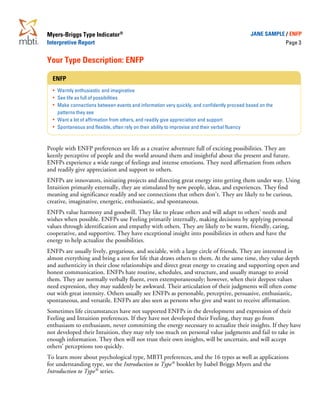 Myers-Briggs Type Indicator®                                                                 JANE SAMPLE / ENFP
Interpretive Report                                                                                        Page 3


Your Type Description: ENFP

  ENFP
  ·   Warmly enthusiastic and imaginative
  ·   See life as full of possibilities
  ·   Make connections between events and information very quickly, and confidently proceed based on the
  ·   patterns they see
  ·   Want a lot of affirmation from others, and readily give appreciation and support
  ·   Spontaneous and flexible, often rely on their ability to improvise and their verbal fluency



People with ENFP preferences see life as a creative adventure full of exciting possibilities. They are
keenly perceptive of people and the world around them and insightful about the present and future.
ENFPs experience a wide range of feelings and intense emotions. They need affirmation from others
and readily give appreciation and support to others.
ENFPs are innovators, initiating projects and directing great energy into getting them under way. Using
Intuition primarily externally, they are stimulated by new people, ideas, and experiences. They find
meaning and significance readily and see connections that others don’t. They are likely to be curious,
creative, imaginative, energetic, enthusiastic, and spontaneous.
ENFPs value harmony and goodwill. They like to please others and will adapt to others’ needs and
wishes when possible. ENFPs use Feeling primarily internally, making decisions by applying personal
values through identification and empathy with others. They are likely to be warm, friendly, caring,
cooperative, and supportive. They have exceptional insight into possibilities in others and have the
energy to help actualize the possibilities.
ENFPs are usually lively, gregarious, and sociable, with a large circle of friends. They are interested in
almost everything and bring a zest for life that draws others to them. At the same time, they value depth
and authenticity in their close relationships and direct great energy to creating and supporting open and
honest communication. ENFPs hate routine, schedules, and structure, and usually manage to avoid
them. They are normally verbally fluent, even extemporaneously; however, when their deepest values
need expression, they may suddenly be awkward. Their articulation of their judgments will often come
out with great intensity. Others usually see ENFPs as personable, perceptive, persuasive, enthusiastic,
spontaneous, and versatile. ENFPs are also seen as persons who give and want to receive affirmation.
Sometimes life circumstances have not supported ENFPs in the development and expression of their
Feeling and Intuition preferences. If they have not developed their Feeling, they may go from
enthusiasm to enthusiasm, never committing the energy necessary to actualize their insights. If they have
not developed their Intuition, they may rely too much on personal value judgments and fail to take in
enough information. They then will not trust their own insights, will be uncertain, and will accept
others’ perceptions too quickly.
To learn more about psychological type, MBTI preferences, and the 16 types as well as applications
for understanding type, see the Introduction to Type ® booklet by Isabel Briggs Myers and the
Introduction to Type ® series.
 