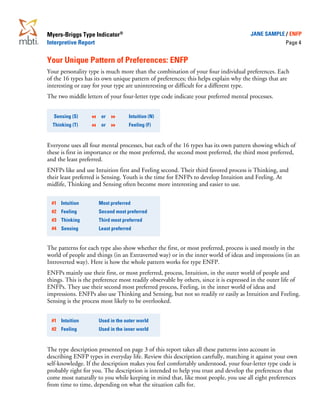 Myers-Briggs Type Indicator®                                                          JANE SAMPLE / ENFP
Interpretive Report                                                                                  Page 4


Your Unique Pattern of Preferences: ENFP
Your personality type is much more than the combination of your four individual preferences. Each
of the 16 types has its own unique pattern of preferences; this helps explain why the things that are
interesting or easy for your type are uninteresting or difficult for a different type.
The two middle letters of your four-letter type code indicate your preferred mental processes.


  Sensing (S)          or          Intuition (N)
  Thinking (T)         or          Feeling (F)


Everyone uses all four mental processes, but each of the 16 types has its own pattern showing which of
these is first in importance or the most preferred, the second most preferred, the third most preferred,
and the least preferred.
ENFPs like and use Intuition first and Feeling second. Their third favored process is Thinking, and
their least preferred is Sensing. Youth is the time for ENFPs to develop Intuition and Feeling. At
midlife, Thinking and Sensing often become more interesting and easier to use.

 #1 Intuition         Most preferred
 #2 Feeling           Second most preferred
 #3 Thinking          Third most preferred
 #4 Sensing           Least preferred


The patterns for each type also show whether the first, or most preferred, process is used mostly in the
world of people and things (in an Extraverted way) or in the inner world of ideas and impressions (in an
Introverted way). Here is how the whole pattern works for type ENFP.
ENFPs mainly use their first, or most preferred, process, Intuition, in the outer world of people and
things. This is the preference most readily observable by others, since it is expressed in the outer life of
ENFPs. They use their second most preferred process, Feeling, in the inner world of ideas and
impressions. ENFPs also use Thinking and Sensing, but not so readily or easily as Intuition and Feeling.
Sensing is the process most likely to be overlooked.


 #1 Intuition         Used in the outer world
 #2 Feeling           Used in the inner world


The type description presented on page 3 of this report takes all these patterns into account in
describing ENFP types in everyday life. Review this description carefully, matching it against your own
self-knowledge. If the description makes you feel comfortably understood, your four-letter type code is
probably right for you. The description is intended to help you trust and develop the preferences that
come most naturally to you while keeping in mind that, like most people, you use all eight preferences
from time to time, depending on what the situation calls for.
 