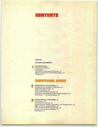 PREFACE
ACKNOWLEDGEMENTS
INTRODUCTION, 2
Of M ice and Syst ems, 2
Psychology, 4
Inheritance, Learning, and Evolution, 10
System Insensitivity and Ind ividua I Needs, 14
T he Sexes, 14
TEIIIT
BIOPHYSICAL STRUCTURES, 2 1
Complexity and lnstabilltv of Structure, 2 1
Single Cell Reproduction, 26
The Life Explosion, 28
Or igin of Mult i-Celled Creatures, 30
Complex ity and Mutation in Multi-Cell ed Creatures, 34
Conclusion s - The Great Mutation, 41
PHYSIOLOGICAL PROCESSES, 42
Introduction, 42
Structure and Function , 42
Simple Stimulus Transfer, Absorption, and Transformation, 43
Major Stimulus Tran sfer Systems, 46
The Function of the Nervous System, 48
Structure of the Nervous System, 52
Conclusions, 57
I
 