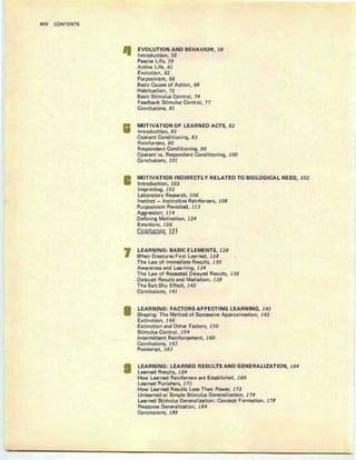 XIV CONTENTS
Ii
7
EVOLUTION AND BEHAVIOR, 58
Introduction, 58
Passive Life, 59
Active Life, 61
Evolution, 62
Purposivism, 66
Basic Causes of Action, 68
Habituation, 72
Basic Stimulus Control, 74
Feedback Stimulus Control, 77
Conclusions, 81
MOTIVATION OF LEARNED ACTS, 82
Introduction, 82
Operant Conditioning, 83
Reinforcers, 90
Respondent Conditioning, 96
Operant vs. Respondent Conditioning, 100
Conclusions, 101
MOTIVATION INDIRECTLY RELATED TO BIOLOGICAL NEED, 102
Introduction, 102
Imprinting, 103
Laboratory Research, 106
Instinct - Instinctive Reinforcers, 108
Purposivism Revisited, 113
Aggression, 114
Defining Motivation, 124
Emotions, 126
ConclUsions, 121
LEARNING: BASIC ELEMENTS, 128
When Creatures First Learned , 128
The Law of Immediate Results, 130
Awareness and Learning, 134
The Law of Repeated Delayed Results, 136
Delayed Results and Mediation, 138
The Bait-Shy Effect, 140
Conclusions, 141
LEARNING: FACTORS AFFECTING LEARNING, 142
Shaping : The Method of Successive Approximation, 142
Extinction, 146
Extinction and Other Factors, 150
Stimulus Control, 154
Intermittent Reinforcement, 160
Conclusions, 163
Postscript, 163
LEARNING: LEARNED RESULTS AND GENERALIZATION, 164
Learned Results, 164
How Learned Reinforcers are Established, 166
Learned Punishers, 171
How Learned Results Lose Their Power, 172
Unlearned or Simple Stimulus Generalization, 174
Learned Stimulus Generalization : Concept Formation, 178
Response Generalization, 184
Conclusions, 189
 