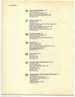 XVI CONTENTS
17
I
I
II
SOCIAL REINFORCEMENT, 318
Introduction, 318
Types of Social Reinforcement, 319
Concerns About Social Reinforcement, 324
Rational ity and Social Reinforcement, 326
Conclusions, 329
SOCIAL VALUES, 330
Introduction, 330
Im itation , 331
Interpersonal Attraction and the Cultural Program, 334
Establishing Values, 336
Other Causes of Interpersonal Attraction, 340
Gregariousness and the Group, 342
A ssociation and Interpersonal Attraction, 344
Conclusions, 345
ATTITUDE CHANGE, 346
Attitude and Its Components, 346
Attitude Change, 350
Inconsistent Attitudes and Rat ional ization, 358
Conclusions, 359
MORALITY, 360
Forms of Control, 360
Pre-Moral Control, 364
Guilt - A Form of Internal , Pre-Moral Control, 368
Rule-Governed Moral Control, 371
~lniemjl Mer91 GenUel; n~
Conclusion s, 375
SOCIAL ROLES, 376
Roles, 376
Peer Control, 380
Conformity, 384
Conclusions, 38 7
SIGMUND FREUD AND PERSONALITY, 388
Introduction, 388
Control Processes, 390
Psychic Needs and Mental Health, 394
Displacement, 396
The Role of Sex, 404
Personality, 404
Conclusions, 409
CONSCIOUSNESS: MEANINGS AND DEFINITIONS, 410
Introduction, 410
Consciousness as Activation, 410
Consciousness as Stimulus Control, 412
Self-Awareness, 414
Repression, 416
Learning Consciousness, 420
Conclusions, 423
 