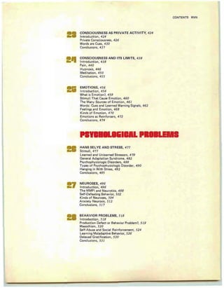 CONSCIOUSNESS AS PRIVATE ACTIVITY, 424
Introduction, 424
Private Consciou sness, 426
Words are Cues, 43 0
Conclusions, 437
CONTENTS XVII
CONSCIOUSNESS AND ITS LIMITS, 438
Introduction , 438
Pain, 44 0
Hypnosis, 446
Meditation, 450
Conclusions, 455
EMOTIONS, 456
Introd uction , 456
What is Emotion?, 459
Sti mul i Th at Cause Emotion, 460
The Many Sources of Emotion, 461
Words: Cues and Learned Warning Signals, 462
Feelings and Emot ion, 468
Kinds of Emot ion , 470
Emotions as Reinforcers, 4 72
Conclusions, 474
HANS SELYE AND STRESS, 4 77
Stimuli,4 77
Learned and Unl earned Stressors, 4 79
General Ad aptation Syndrome, 482
Psychophysiologic Disorders, 488
Types of Psychophysiologic Di sorder, 490
Hanging in With Stress, 492
Conclusions , 495
NEUROSES, 496
Introduction, 496
The MMPI and Neurot ics, 498
Self-Defeating Behavio r, 502
Kind s of Neuroses, 504
Anx iety Neurosi s, 512
Conclusions, 517
BEHAVIOR PROBLEMS, 518
Introduction , 518
Production Defect or Behavior Prob lem?, 519
Masochism, 520
Self-Abuse and Social Reinforcement, 524
Learning Maladaptive Behavior, 526
Delayed Gratification, 530
Conclusions, 531
 