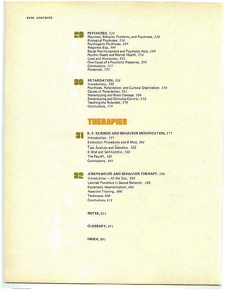 XVIII CONTENTS
PSYCHOSES, 532
Neuroses, Behavior Problems, and Psychoses, 532
Biological Psychoses, 536
Psychogen ic Psychoses, 537
Response Bias, 544
Social Reinforcement and Psychotic Acts, 548
Psychic Needs and Mental Health , 550
Love and Humanism, 552
One Cause of a Psychotic Response, 554
Conclusions, 55 7
Postscript, 557
RETARDATION, 558
Introduction, 558
Psychoses, Retardation, and Cultural Deprivation, 559
Causes of Retardation, 561
Stereotyping and Brain Damage, 564
Stereotyping and Stimu lus Control , 5 72
Teaching the Retarded, 574
Conclusions, 5 74
B. F. SKINNER AND BEHAVIOR MODIFICATION, 577
Introduction, 577
Extinction Procedu res and B Mod, 582
- . .. .. . ...... . . - _ ....
Task Analysis and Selection, 586
B Mod and Self-Control, 592
The Payoff, 595
Conclusions, 595
JOSEPH WOLPE AND BEHAVIOR THERAPY, 596
Introduction - At the Zoo, 596
Learned Pun ishers in Sexual Behavior, 598
Systematic Desensitization , 602
Assertive Training, 606
Technique, 608
Co nclusions, 611
NOTES, 6 12
GLOSSARY, 67 1
INDEX, 68 1
 