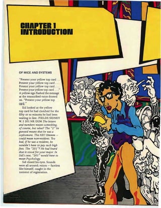 IIIPTIII
IIIITIIIIITIIIII
OF MICE AND SYSTEMS
"Present your yellow top card .
Present your yellow top card .
Present your yellow top card .
Present your yellow top card "
A yellow sign flashed the message
as the transcribed voice droned
on. "Present your yellow top
tan!:"
Sid looked at the yellow
top card he had clutched for the
fifty or so minutes he had been
waiting in line : FIELDS SIDNEY
W 2 201 NR DUM The letters
and numbers meant some thing,
of course, but what? The "2 " he
guessed meant that he was a
sophomore. The NR? Hmmm -
could mean non-resident. Too
bad, ifhe was a resident, he
wouldn 't have to pay such high
fees . The "201 "? He had heard
that it stood fo r your major. In
Sid's case, "201 " would have to
mean Psy chology.
Sid closed his eyes. Sounds
were all around ; voices - faceless
torment of registration .
 