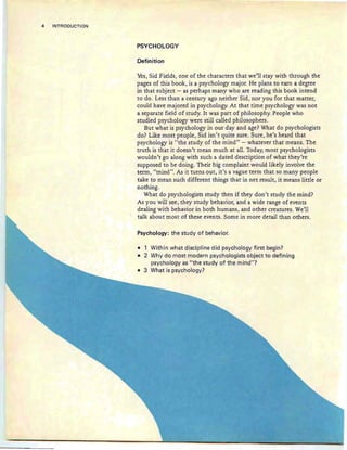 4 INTRODUCTION
PSYCHOLOGY
Definition
Yes, Sid Fields, one of the characters that we'll stay with through the
pages of this book, is a psychology major. He plans to earn a degree
in that subject - as perhaps many who are reading this book intend
to do. Less than a century ago neither Sid, nor you for that matter,
could have majored in psychology. At that time psychology was not
a separate field of study. It was part of philosophy. People who
studied psychology were still called philosophers.
But what is psychology in our day and age? What do psychologists
do? Like most people, Sid isn't quite sure. Sure, he's heard that
psychology is "the study of the mind" - whatever that means. The
truth is that it doesn't mean much at all. Today, most psychologists
wouldn't go along with such a dated description of what they're
supposed to be doing. Their big complaint would likely involve the
term, "mind". As it turns out, it's a vague term that so many people
take to mean such different things that in net result, it means little or
nothing.
What do psychologists study then if they don't study the mind?
As you will see, they study behavior, and a wide range of events
dealing with behavior in both humans, and other creatures. We'll
talk about most of these events. Some in more detail than others.
Psychology: the study of behavior.
• 1 Within what discipline did psychology first begin?
• 2 Why do most modern psychologists object to defining
psychology as lithe study of the mind"?
• 3 What is psychology?
 