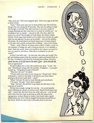 CHAPTEH 1 INTRODUCTION 5
Order
"Hey, move up!" Sid's eyes snapped open. There was a gap in the line
in front of him.
"Sorry." There were only two in front of him now. Sid could see
the girl who was taking the ID pictures. Why was she taking so long?
Sid thought to himself. Why did it all have to be such a pain? If
enough planning and time went into it, it could be worked out - no
standing in line, no hassles - smooth as silk . But then, didn't he
expect too much'? Sid thought of Uncle Jason, his father's oldest
brother. Uncle Jason had studied to be a rabbi ; then stricken by polio
when he was eighteen, he gave up his studies - but not his wisdom.
Sid smiled . He could almost see Uncle Jason now ; his head twisted
to the side, chin cocked outward like a bulldog - scars of the illness.
"Order - psht! What do we know about order? A fable, a story we
tell ourselves. If things run well, if they go smooth, it is a mistake, a
freak. Mark my words, there's too much to the cosmos, too much to
run, too much to ever know. What farce to presume to run the
world! "
At last it was Sid's turn -r- he was next. But what was wrong? The
girl was fooling around with the machine, a grim and harried look on
her face. It seemed to Sid that her tinkering was endless . Would he
§pfm{j th~ r~§t (3f hi§ lif~ hn~ in th~ mtm'§ Dm = ,[rew eM ami {jig;
here at registration?
The girl walked over to Sid. She looked very upset. "Look," she
said, "something's wrong with the machine..It happens - it just gets
messed up." Sid gulped in spite of himself.
"What do I do now?" he asked.
"I'll just mark your card , so you can go on," the girl said. "Keep
looking for a notice in the Daily. It should let you know about
getting an ID picture made later - okay?"
"Okay," Sid said. He tried to look friendly and unbothered.
"I'm sorry," she said. "God, what a hassle!"
"Yeah," Sid said. She left him to go break the bad news to the
long line of students.
Sid had seen enough carnage for one day - he moved quickly
away, following the arrows to station seven. Maybe Uncle Jason was
right - maybe the idea that there was order was a lie - a lie we tell
each other that lets us go on putting up with this topsy-turvy,
rag-tag mess, without rhyme or reason , that doesn't give a good
diddle about any of us! Sidney laughed and looked around him at
the chaos. Better not ask us poor schnooks about it just now.
G
t:
:J
 