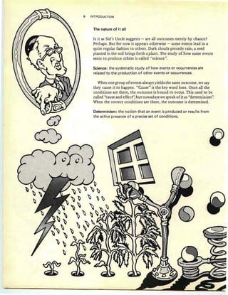 ffl>
."
The nature of it all
When one group of events always yields the same outcome, we say
they cause it to happen. "Cause" is the key word here. Once all the
conditions are there, the outcome is bound to occur. This used to be
called "cause and effect", but nowadays we speak of it as "determinism".
When the correct conditions are there, the outcome is determined.
Determinism: the notion that an event is produced or results from
the active presence of a precise set of conditions.
Science: the systematic study of how events or occu rrences are
related to the production of other events or occurrences.
Is it as Sid's Unele suggests - are all outcomes merely by chance?
Perhaps. But for now it appears otherwise - some events lead in a
quite regular fashion to others. Dark clouds precede rain; a seed
planted in the soil brings forth a plant. The study of how some events
seem to produce others is called "science".
6 INTRODUCTION
~
~
~
~
 