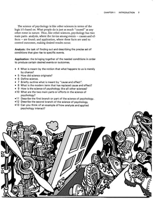 The science of psychology is like other sciences in terms of the
logic it's based on. What people do is just as much "caused" as any
other event in nature. Thus, like other sciences, psychology has two
main parts: analysis; where the tie-ins among events - causes and ef-
fects - are found; and application, where these facts are used to
control outcomes, making desired results occur.
Analysis: the task of finding out and describing the precise set of
conditions that give rise to specific events.
Application: the bringing together of the needed conditions in order
to produce certain desired events or outcomes.
• 4 What is meant by the notion that what happens to us is merely
by chance?
• 5 How did science originate?
• 6 Define science.
• 7 Briefly outline what is meant by "cause and effect".
• 8 What is the modern term that has replaced cause and effect?
• 9 How is the science of psychology like all other sciences?
,~1 0 What are the two main parts or efforts in the science of
psychology?
.11 Describe the first branch or part of the science of psychology.
·12 Describe the second branch of the science of psychology.
-13 Can you think of an example of how analysis and applied
psychology interact?
CHAPTER 1 INTRODUCTION 7
 