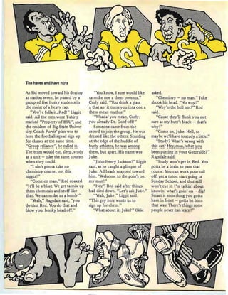 The haves and have nots
As Sid moved toward his destin y
at station seven, he passed by a
group of five husky students in
the midst of a heavy rap .
"You're fulla it, Red!" Liggit
said. All the men wore Tshirts
marked "Property of BSU", and
the emblem of Big State Univer-
sity Coach Purvis' plan was to
have the football squad sign up
for classes at the same time.
"g~9~r ~~!!~~~~": h~ ~~I!~~ !~:
The team would eat, sleep, study
as a unit - take the same courses
when they could.
"I ain 't gonna take no
chemistry course , not this
nigger!"
"Come on man ," Red coaxed.
"It'll be a blast. We get ta mix up
them chemicals and stuff like
that. We can make us a bomb!"
"Yeah," Ragsdale said, "you
do that Red . You do that and
blow your honky head off."
"You know, I sure would like
ta make one a them patents,"
Curly said. "You drink a glass
a that an' it turns you inta one a
them mean muthas."
"Whada' you mean , Curly;
you already Dr. Goof-off!"
Someone came from the
crowd to join the group. He was
dressed like the others. Standing
at the edge of the huddle of
~~~!¥ ~~h!~~~~l h~ ~~~ ~!n9~B
them, but apart. His name was
Juke.
"J ohn Henry Jackson!" Liggit
said, as he caught a glimpse of
Juke. All heads snapped toward
him . "Welcome to the goin's on,
my man!"
"Hey," Red said after things
had died down. "Let 's ask Juke."
"Yeah, Juke," Liggit said.
"This guy here wants us to
sign up for chern."
"What about it, Juke?» Okie
asked.
"Chemistry - no man ." Juke
shook his head. "No way!"
"Why'n the hell not!" Red
said.
"Cause they'll flunk you out
sure as my butt's black - that's
why!"
"Come on, Juke. Hell, so
maybe we'll have to study a little."
"Study? What's wrong with
~~!~ ~~~? !"!~¥l !n~~: ~h~~ ¥9~
been putting in your Gatoraide?"
Ragsdale said.
"Study won't get it, Red . You
gotta be a brain to pass that
course. You can work your tail
off, get a tutor, start going ta
Sunday School, and that still
won't cut it. I'm talkin ' about
knowin ' what's gain' on - dig?
Smart is something you gotta
have in front - gotta be born
that way. There's things some
people never can learn! "
 