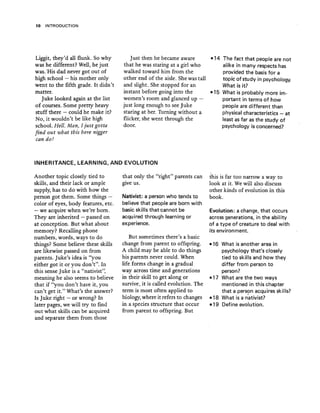 10 INTRODUCTION
Liggit, they'd all flunk. So why
was he different? Well, he just
was. 'His dad never got out of
high school - his mother only
went to the fifth grade. It didn't
matter.
Juke looked again at the list
of courses. Some pretty heavy
stuff there - could he make it?
No, it wouldn't be like high
school. Hell. Man, I just gotta
find out what this here nigger
can do!
Just then he became aware
that he was staring at a girl who
walked toward him from the
other end of the aisle. She was tall
and slight. She stopped for an
instant before going into the
women's room and glanced up -
just long enough to see Juke
staring at her. Turning without a
flicker, she went through the
door.
-14 The fact that people are not
alike in many respects has
provided the" basis for a
topic of study in psvcholoqv
What is it?
-15 What is probably more im-
portant in terms of how
peopJe are different than
physical characteristics - at
least as far as the study of
psychology is concerned?
INHERITANCE, LEARNING, AND EVOLUTION
Another topic closely tied to
skills, and their lack or ample
supply, has to do with how the
person got them. Some things -
color of eyes, body features, etc.
- we acquire when we're born.
They are inherited - passed on
at conception. But what about
memory? Recalling phone
numbers, words, ways to do
things? Some believe these skills
are likewise passed on from
parents. Juke's idea is "you
either got it or you don't". In
this sense Juke is a "nativist",
meaning he also seems to believe
that if "you don't have it, you
can't get it." What's the answer?
Is Juke right - or wrong? In
later pages, we will try to find
out what skills can be acquired
and separate them from those
that only the "right" parents can
give us.
Nativist: a person who tends to
believe that people are born with
basic skills thatcannot be
acquired through learning or
experience.
But sometimes there's a basic
change from parent to offspring.
A child may be able to do things
his parents never could. When
life forms change in a gradual
way across time and generations
in their skill to get along or
survive, it is called evolution. The
term is most often applied to
biology,where it refers to changes
in a species structure that occur
from parent to offspring. But
this is far too narrow a way to
look at it. We will also discuss
other kinds of evolution in this
book.
Evolution: a change, that occurs
across generations, in the abil ity
of a type of-creature to .deal with
its environment.
-16 What is another area in
psychology that's closely
tied to skills and how they
differ from person to
person?
-17 What are the two ways
mentioned in this chapter
that a person acquires skills?
-18 What is a nativist?
-19 Define evolution.
 