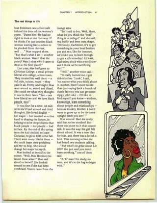 The real things in life
Mae Robinson was at last safe
behind the door of the women's
.room. "Damn him! He had no
right to look at me that way. If
he th inks I'm just another black
wom an waiting like a melon to
be plucked from the vine,
well ..." Mae stopped short.
"But th at's what I am - another
black woman. Wasn't that the
point? Wasn't that why I came to
BSU in the first place?"
Last year, Mae had gone to
Christian College , a small private
liberal arts college , across town .
They treated her well there - a
full ride, tuition , room - th ey
paid it all. Pretty and bright, Mae
was catered to , wined and dined .
She could see what they thought.
It was in their faces . "See - see
how liberal we are! We love black
pe6ple,tssl"
It was fine for a time. At mid-
term she'd had second and third
thoughts. She loved English -
her major - but wanted an active
hand in shaping the future, in
helping to solve the problems that
black people - her people - had
to face. By the end of the spring
term she had decided to leave
Christian , to go to BSU in the fall.
There were many blacks there -
she could learn their problems
and try to help. She would
change her major to psych .
Mae looked at herself in th e
mirror. "Well, Miss Hotshot Do-
Good. Now what?" Mae said
aloud to herself. She looked
around to see if she had been
overheard. Voices came from th e
CHAPTE;R 1 INTRODUCTION 11
lounge area.
"So I said to her, 'Well, Mom ,
what do you think the "real"
thing is in college? ' and she said ,
real huffy and bent outa shape ,
'Obviously, Catherine, it 's to get
something in your head besides
pot and sex ; like for instance,
we 'd like you to learn enough
to get a job someday! At least,
Catherine, that's what your father
and I think we're sacrificing
for!' "
"Hell," another voice said .
"It really burned me . I got
ticked at her. 'Look ', I said ,
'no matter wh at you think about
it, mother, there's more to life
than just sayin g back a bunch of
dumb facts so you can get some
dippy job! Like - I'd like to
find myself;you know - wisdom,
~R6Wle8ge, leaFR §Sffiet:BiRg
about people and relationships -
because frankly, Mother, I don 't
want to grow up to be the same
uptight bitch you are!' "
Mae winced. Had she really
said that to her mother? But
there was more to it than coarse
talk. It was the way the girl felt
about school. It was a new idea
for Mae, and there was a lot of it
here. This morning in line she
had heard two students talking.
"But what 's so great about Lit
200? You just said you don't
learn anything," on e of them
said .
"A 'C' man! No study, no
tests, and it 's in the bag to begin
with. "
 