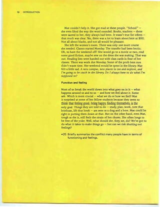 12 INTRODUCTION
Mae couldn't help it. She got mad at these people. "School" -
she even liked the way the word sounded. Books, teachers - these
were sacred to her; they always had been. It wasn't true for others -
that much was clear. Yes, there was a lot to learn about here at BSU.
Not all about blacks, and not all would be pleasant.
She left the women's room. There was only one more course
she needed. Classes started Monday. The transfer had been hectic.
Oh, to have the weekend off! She would go to a movie or two, read
some good fiction , maybe sew on the dress she was making. That was
out. Reading lists were handed out with class cards in four of her
classes. There was work due Monday. Some of the profs here sure
didn't waste time. Her weekend would be spent in the library. Mae
felt a little sad. A new campus, new places to see and explore, and
I'm going to be stuck in the library Do I aluiays have to do what I'm
supposed to ?
Function and feeling
Most of us break the world down into what goes on in it - what
happens around us and to us - and how we feel about it. Some
ask: Which is more crucial - what we do or how we feel? Mae
is surprised at some of her fellow students because they seem to
thin~ that fttlJng ~88EL Bting ha~~y; finging fhtill§t!¥t§; i§ ths
only goal. Things they are told to do - stud y, plan, work, tote that
briefcase, lift th at book - are seen as a drag and a bore. Mae could be
right in putting them down at that. But on the other hand, even Mae,
tough as she is, still feels the strain of her chores. She often longs to
be free of the yoke. Well, what should she, they, we, do? We've got to
do what it takes to make things go - but can we risk shutting out
feelings?
-20 Briefly summarize the conflict many people have in terms of
functioning and feelings.
 