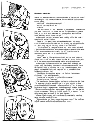 CHAPTER 1 INTRODUCTION 13
Human vs. the system
If Mae had seen the clenched fists and red face of the man she passed
at the English table, she would know that not all BSU students take
school lightly.
"But I don't think you understand ...))
"On the contrary, Mr. uh, Mr...))
"LaPorte.),
"Yes, Mr. LaPorte, it's not I who fails to understand, I dare say, but
you. One cannot take 102 unless one has first gained an acceptable
mark in 101. It is what is known as a 'prerequisite' You do know
what the word means, I trust, Mr. uh ..."
Chet felt his ears burn, students were looking at him. He took a
deep breath, and set his feet.
"Look, it's this way. I got a wife and family and a job at the
Central Street Standard Station. I'd like to keep my wife and family,
so I gotta keep my job. The only course I can take is 102."
"This may come as a surprise to you, but I, too, have a wife and
I sympathize to the utmost with your struggle for an education, God
knows. But none of these data alter the fact that 101 must be
completed before one can be enrolled in 102."
"But I just ..."
"I don't want to think you're a dullard, but you must grasp the
simple truth that if one were allowed to take 102 before having 101,
he or she would undoubtedly flunk it with all possible alacrity!"
Chet turned his face downward and glared at his shoetops. He
fought back the choking sounds that wanted to eek from his throat.
He couldn't think of anything else to say Picky little gnats, little
people pulling him down. Was everyone out to get him? Would
Mickey Mouse never die?
-"Would you please tell me where I can find the Department
Chairman?" Chet asked solemnly.
"Surely you're not -going to bother him with this?"
"I want to see the Chairman."
The man behind the desk looked at Chet for perhaps the first time.
The tenseness, the grim set of his jaw - an older student - these
were things he hadn't noticed. He became afraid of Chet. It showed
in the way his eyes began to dart around as though looking for help.
"Ifyou must 'absolutely have it your way, I'll oblige you." He reached
for the proper card. "However, 1 think it only fair to say that I'm not
doing you a favor, as you'll all too soon discover."
Chet grabbed the card and turned to walk to a nearby standing
table where he would fill it out.
"I'm not doing any favors for the instructor, either," the professor
yelled, his courage bolstered as Chet walked away.
 