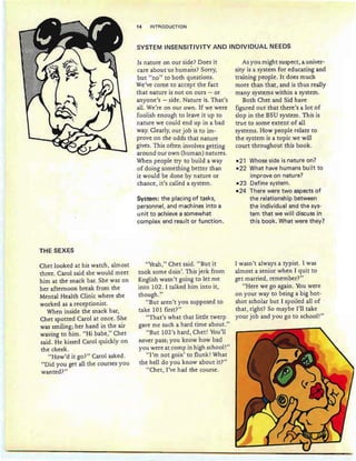 14 INTRODUCTION
SYSTEM INSENSITIVITY AND INDIVIDUAL NEEDS
THE SEXES
Chet looked at his watch, almost
three. Carol said she would meet
him at the snack bar. She was on
her afternoon break from the
Mental Health Clinic where she
worked as a receptionist.
When inside the snack bar,
Chet spotted Carol at once. She
was smiling; her hand in the air
waving to him. "Hi babe," Chet
said. He kissed Carol quickly on
the cheek.
"How'd it go?" Carol asked.
"Did you get all the courses you
wanted? "
Is nature on our side? Does it
care about us humans? Sorry,
but "no" to both questions.
We've come to accept the fact
that nature is not on ours - or
anyone's - side. Nature is. That's
all. We're on our own. If we were
foolish enough to leave it up to
nature we could end up in a bad
way. Clearly, our job is to im-
prove on the odds that nature
gives. This often involves getting
around our own (human) natures.
When people try to build a way
of doing something better than
it would be done by nature or
chance, it's called a system.
System: the placing of tasks,
personnel, and machines into a
unit to achieve a somewhat
complex end result or function.
"Yeah," Chet said. "But it
took some doin '. This jerk from
English wasn't going to let me
into 102. I talked him into it,
though. "
"But aren't you supposed to
take 101 first?"
"That's what that little twerp
gave me such a hard time about."
"But 102's hard, Chet! You'll
never pass; you know how bad
you were at camp in high school!"
"I'm not gain' to flunk! What
the hell do you know about it?"
"Cher, I've had the course.
As you might suspect, a univer-
sity is a system for educating and
training people. It does much
more than that, and is thus really
many systems within a system.
Both Chet and Sid have
figured out that there's a lot of
slop in the BSU system. This is
true to some extent of all
systems. How people relate to
the system is a topic we will
court throughout this book.
-21 Whose side is nature on?
-22 What have humans built to
improve on nature?
-23 Define system.
-24 There were two aspects of
the relationship between
the individual and the sys-
tem that we will discuss in
this book. What were they?
I wasn't always a typist. I was
almost a senior when I quit to
get married, remember?"
"Here we go again . You were
on your way to being a big hot-
shot scholar but I spoiled all of
that, right? So maybe I'll take
your job and you go to school!"
 