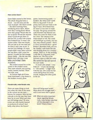 Here comes Dawn!
Dawn Baker started to feel better.
The whole thing had been a
shock - not the lines and the
mass of people. She liked crowds
- she liked watching them,
wondering about them. Where
were they coming from? Where
were they going? Would they be
fun to know? Would she impress
them? Could she get them to
like her? No, it wasn't the crowds
that bothered her. It wasn't the
system either. That was simple.
AU you had to do was read and
do what it said; easy as pie. It
was her hurt feelings. So many
people didn't even seem to know
she was there; didn't treat her
special. It made her feel strange;
empty inside - like she was lost.
Maybe that's the way it was
WRen You~re cleacl. Dawn
shuddered.
She looked around her at the
crowd in the student union.
They were relaxed, not running
scared, hassled, harried. There
was time, now.
At Central High she'd been
head cheerleader, a big cheese in
the student council, prom
Female-male, male-female roles
There are many things to look
into when the roles of the sexes
in the culture are the topic -
history, for instance. How did the
roles get to be the way they have
been up to now? What part does
and did biology play? To what
extent are roles merely learned
or products of culture? And
lastly, what about the future?
CHAPTER 1 INTRODUCTION 15
queen, homecoming queen - a
hotshot. But what now? Little
fish in a big pond? A lot of
pretty faces and nice bods in the
big U? Sure , she'd heard that.
So what? It was time to make
her play. The group around the
soda fountain had thinned out.
There was room for them to see
her. Now. The camera in her
head started to roll. She could
see herself get up slowly; not too
fast, easy, relaxed, poised - that's
it . Now, smooth the skirt - good!
Perfect! Shoulders back, not too
far. Careful; walk loose like she
was strolling down by a country
stream. That's it. It was working.
Little fish in a big pond, huh?
Maybe not. The boy at the
fountain came to take her order.
She wettea fief lips ana openea
her eyes wider.
"A small coke please - very
little ice - if you can manage
it." She smiled - a slight trick
with her lips. She could see her
words lilting from her lovely
mouth, hanging like silver puffs
in the air.
How will being equal work?
What about the struggle itself -
will it cost more than it gains?
-25 What are some important
issues regarding female-
male, male-female roles that
will be discussed in this
book? (Name three.)
 