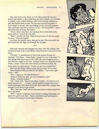 CHAPTER 1 INTRODUCTION 17
Mae came back to the dorm at 8: 3O. She pushed the elevator
button and waited. A few yards from her three fellows, two of them
in tweedy coats, a third wearing a BSU letter sweater, talked to a
girl. Mae looked away at first , but her eyes returned to gather in
more detail on the girl. She was striking. In fact, she was gorgeous.
She could have 'been the co-ed in a TV ad - she was perfect - if you
liked that kind of thing. Mae didn't.
"If you really mean that, you could go have a few beers and a
pizza with us," one of the men said .
"Beer! I couldn't do that. After all those cokes I'd wet my pants
for sure." They all laughed.
Just then the elevator came. Mae got on fast. The scene with the
girl turned her off. High school stuff, she thought.
***
Mae took a shower and changed into jeans. She was making a list
of what she had to do in the library when she heard a key turn in the
door.
"Hi there," a tousled head of blond hair poked through the
doorway. "I'm Dawn - Dawn Baker. I guess I'm your roommate." It
was the girl Mae'd just seen in the lobby. She was struggling with a
key that was caught in the lock , trying to balance an armload of new
books, a frown on her face. She turned and beamed at Mae, the. .
frown gone in a split second. "Could you give me a hand here?"
Mae took the books without reply, and put them on the table.
Dawn looked at Mae, puzzled by her silence. "I am in the right
room - 526?"
"Yes - I guess so. I'm Mae Robinson."
"Good to meet you, Mae. Are you a freshman, too?"
"Soph - transfer student."
"Oh," Dawn said. "And you're black. I mean - of course you're
black; anyone can . .. I mean, I always wanted a black roommate."
Dawn was happy with what she'd said. She waited like a puppy that
thought it was about to get petted.
"Yes," Mae said. There was an awkward pause as Dawn waited for
her to say more.
"Well - I guess I better go; these dudes're waiting downstairs. It's
gonn a be a great year, Mae." Dawn took Mae's hand and shook it.
"I know we're going to be the best of friends."
***
 