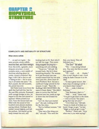COMPLEXITY AND INSTABIUTY OF STRUCTURE
When atoms collide
". .. on and on it goes - th e
same process ; atoms collide,
ntUH8m fU§t;ana Ehtrt tffitrgt§
from this strife, a grander, more
eloquent structure. A more
complex atom, a new wealth of
electrons whirling about its
center. Atomic evolu tion? Bio-
ogy? Life? Call it that or call
it falling in love - for in some
way it all seems the same." Dr.
Burt paused , the bell sounded ,
the period was over.
Sid Fields burst loose from the
spell that had held him fast for
the past fifty minutes. Possessed
with courage foreign to him, he
leaped to his feet and started to
applaud. Others joined in at
once. Soon the lecture hall was
filled with the sound of two
hundred intro physics students
paying tribute. Professor Burt
smiled , bowed slightly, and left
the podium. Sid started up the
ramp toward the exit, still
looking back at Dr. Burt who'd
not left the stage. Then some-
thing§WPPta hi§ pWgft§§ =
something soft and yielding.
"'Scuse me," Sid said . He
jumped back, like he'd done
something dreadful. The woman
he'd just knocked into was
turned toward him but her eyes
went past him, down front to-
ward Professor Burt. Sid saw a
cardboard badge pinned on her
sweater. It said : "Back the
Bulldogs ! BSU BOOSTERS. My
name is Dawn Baker." She didn't
seem to notice th at Sid had
slammed into her; made no sign
to show that she'd heard his
apology.
"Isn't Dr. Burt just marvel-
ous!" she said, looking at Sid
for the first time .
"She's a brilliant woman," Sid
mumbled .
"That was a fine thing you
did ," she said. "You were the
first, you know. They all
followed you."
"Tht fifHF" §ia a§~tg:
"Yes - I was sitting behind
you. You were the first to stand
and applaud."
"Oh - yeah . .. uh . .. thanks."
Was it true?Maybe it was. Good
tbing be hadn 't kn own it at the
time .
"I t was a great lecture. She
had a way of making it all fit -
you know what I mean?"
"Uh . . . yeah, I think so.
Relevant."
"Yes! Relevant, that's it."
"Well . . . look ," Dawn said .
"I've got to get back to the dorm
- I live at Co-ed. You aren't
going that way are you?"
"I live there too," Sid said.
"Come to think of it there is a
book I forgot to get ," he lied .
"Might as well go get it now."
"Perfect!" Dawn said. "Now
what was it you were saying?"
 