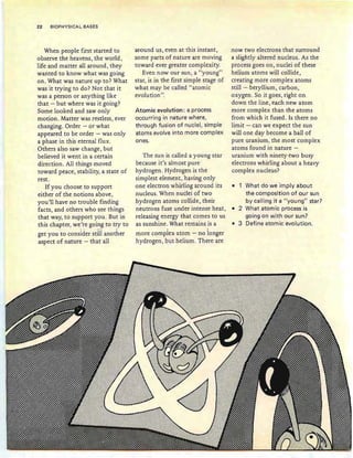 22 BIOPHYSICAL BASES
When people first started to
observe the heavens, the world,
life and matter all around, they
wanted to know what was going
on. What was nature up to? What
was it trying to do? Not that it
was a person or anything like
that - but where was it going?
Some looked and saw only
motion. Matter was restless, ever
changing. Order - or what
appeared to be order - was only
a phase in this eternal flux.
Others also saw change, but
believed it went in a certain
direction. All things moved
toward peace, stability, a state of
rest .
If you choose to support
either of the notions above,
you'll have no trouble finding
facts, and others who see things
that way, to support you. But in
this chapter, we're going to try to
- . - ... .
get you to consider still another
aspect of nature - that all
around us, even at this instant,
some parts of nature are moving
toward ever greater complexity.
Even now our sun, a "young"
star, is in the first simple stage of
what may be called "atomic
evolution ".
Atomic evolution: a process
occurring in nature where,
through fusion of nuclei, simple
atoms evolve into more complex
ones.
The sun is called a young star
because it 's almost pure
hydrogen . Hydrogen is the
simplest element, having only
one electron whirling around its
nucleus. When nuclei of two
hydrogen atoms collide, their
neutrons fuse under intense heat,
releasing energy that comes to us
as sunshine. What remains is a
. .
more complex atom - no longer
hydrogen, but helium . There are
now two electrons that surround
a slightly altered nucleus. As the
process goes on, nuclei of these
helium atoms will collide,
creating more complex atoms
still - beryllium, carbon,
oxygen. So it goes, right on
down the line , each new atom
more complex than the atoms
from which it fused . Is there no
limit - can we expect the sun
will one day become a ball of
pure uranium, the most complex
atoms found in nature -
uranium with ninety-two busy
electrons whirling about a heavy
complex nucleus?
• 1 What do we imply about
the composition of our sun
by calling it a "young" star?
• 2 What atomic process is
going on with our sun?
• 3 Define atomic evolution.
 