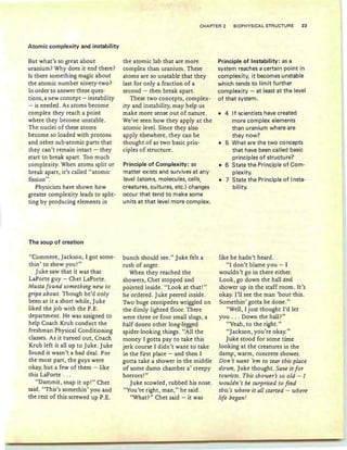 Atomic complexity and instability
CHAPTER 2 BIOPHY SICA L STRUCTURE 23
But what's so great about
uranium? Why does it end there?
Is there something magic about
the atomic number ninety-two?
In order to answer these ques-
tions, a new concept - instability
- is needed . As atoms become
complex they reac h a point
where they become unstable.
The nucle i of these ato ms
become so loaded with protons
and other sub-ato mic parts that
th ey can't remain intact - th ey
start to break apart. Too mu ch
complexity. When atoms split or
break apart, it's called "atomic
fission ".
Physicists have shown how
greater complexity leads to split-
ting by producing elements in
The soup of creation
"Curnmere , Jackson , I got some -
thin' to show yo u! "
Ju ke saw th at it was th at
LaPorte guy - Chet LaPorte.
Musta found something new to
gripe about. Tho ugh he'd only
been at it a sho rt while , Juke
liked the job with the P.E.
department. He was assigned to
help Coac h Krub conduct the
freshman Physical Conditioning
classes. As it turned out, Coach
Krub left it all up to Juke. Juke
found it wasn't a bad deal. For
th e most part, the guys were
okay, but a few of them - like
this LaPorte .. .
"Dammit, snap it up !" Chet
said. "Thiss somethin ' you and
the rest of th is screwed up P.E.
the atomic lab that are mo re
complex than uranium. These
ato ms are so unstable th at they
last for only a fraction of a
second - th en break apart.
These two concepts , complex-
ity and instability, may help us
make more sense out of nature.
We've seen how they apply at the
ato mic level. Since th ey also
apply elsewhere , th ey can be
thought of as two basic prin-
ciples of str ucture .
Principle of Complexity: as
matter ex ists and survives at any
level (atoms, molecules, cells,
creatures, cultures, etc.) changes
occu r that te nd to ma ke some
units at that level more complex.
bunch sho uld see." Juke felt a
rush of anger.
When th ey reached the
showers, Chet sto pped and
pointed inside. "Look at th at!"
he ordered. Juke peered inside.
Two huge centipedes wriggled on
the dimly lighted floor. There
were three or four small slugs, a
half dozen other lon g-legged
spid er-looking things. "All the
money I gotta pay to take th is
jerk course I didn't want to take
in the first place - and then I
gotta t ake a shower in the middle
of some damn chamb er a' creepy
horrors!"
Juke scowled , ru bbed his nose.
" You 're right , man ," he said.
"What?" Chet said - it was
Principle of Instability: as a
system reaches a certain po int in
co mplex ity, it becomes unstable
wh ich tends to limit further
complexity - at least at the level
of that system.
• 4 If scientists have created
more complex elements
than uranium where are
they now?
• 5 What are the two concepts
that have been called basic
principles of structure?
• 6 State the Principle of Com -
plexity.
• 7 State t he Principle of Insta-
bility.
like he hadn 't heard .
" I don 't blame you - I
wouldn't go in there either.
Look , go down the hall and
show er up in th e staff room . It 's
okay. I'll see th e man 'bout th is.
Somethin' gotta be done."
"Well, I just thought I'd let
yo u . . . Down th e hall?"
"Yeah, to the right. "
"Jackson , yo u're okay."
Juke stood for some time
looking at the creature s in th e
damp , war m, concrete shower.
Don't want 'em to tear th is place
do wn, Juke tho ught. Save it for
tourists. This shower's so old - 1
wouldn 't be surprised to find
tbis's where it all started - where
life began.'
 