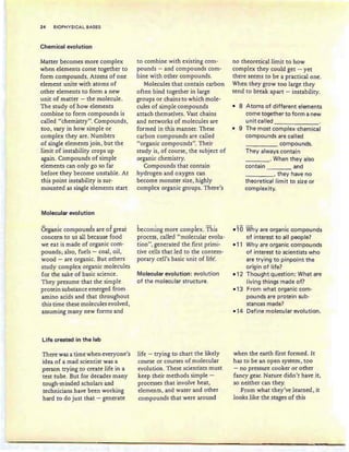 24 BIOPHYSICAL BASES
Chemical evolution
Matter becomes more complex
when elements come together to
form compounds. Atoms of one
element unite with atoms of
other elements to form a new
unit of matter - the molecule.
The study of how elements
combine to form compounds is
called "chemistry". Compounds,
too, vary in how simple or
complex they are. Numbers
of single elements join, but the
limit of instability crops up
again. Compounds of simple
elements can only go so far
before they become unstable. At
this point instability is sur-
mounted as single elements start
Molecular evolution
Organic compounds are of greai:
concern to us all because food
we eat is made of organic com-
pounds; also, fuels - coal, oil,
wood - are organic. But others
study complex organic molecules
for the sake of basic science.
They presume that the simple
protein substance emerged from
amino acids and that throughout
this time these molecules evolved,
assuming many new forms and
Life created in the lab
There was a time when everyone's
idea of a mad scientist was a
person trying to create life in a
test tube. But for decades many
tough-minded scholars and
technicians have been working
hard to do just that - generate
to combine with existing com-
pounds - and compounds com-
bine with other compounds.
Molecules that contain carbon
often bind together in large
groups or chains to which mole-
cules of simple compounds
attach themselves. Vast chains
and networks of molecules are
formed in this manner. These
carbon compounds are called
"organic compounds". Their
study is, of course, the subject of
organic chemistry.
Compounds that contain
hydrogen and oxygen can
become monster size, highly
complex organic groups. There's
becoming more complex. ;f his
process, called "molecular evolu-
tion ", generated the first primi-
tive cells that led to the contem-
porary cell's basic unit of life'.
Molecular evolution: evolution
of the molecular structure.
life - trying to chart the likely
course or courses of molecular
evolution. These scientists must
keep their methods simple -
processes that involve heat,
elements, and water and other
compounds that were around
no theoretical limit to how
complex they could get - yet
there seems to be a practical one.
When they grow too large they
tend to break apart - instability.
• 8 Atoms of different elements
come together to form a new
unit called
-------
• 9 The most complex chemical
compounds are called
compounds.
They always contain
____ . When they also
contain and
____, they have no
theoretical Iim it to size or
complexity.
...., . .
Why are organic compounds
of interest to all people?
Why are organic compounds
of interest to scientists who
are trying to pinpoint the
origin of life?
Thought question: What are
living things made of?
From what organic com-
pounds are protein sub-
stances made?
Define molecular evolution.
when the earth first formed. It
has to be an open system, too
- no pressure cooker or other
fancy gear. Nature didn't have it,
so neither can they.
From what they've learned, it
looks like the stages of this
 