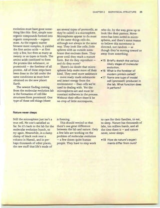 CHAPTER 2 BIOPHYSICAL STRUCTURE 25
evolution must have gone some-
thing like this: first, simple non-
organic compounds formed into
organic compounds - organic
mass. As the organic matter
became more complex, it yielded
the first amino acids - at first
only a few, but then as many as
twenty or so types or kinds. The
amino acids combined to form
the protein-like substance, or
proteinoid - the forebear of all
protein. AU of these steps have
been done in the lab under the
same conditions as must have
obtained on the new planet
Earth.
The newest finding coming
from the molecular evolution lab
is the formation of cell-like
structures from proteinoid. One
type of these cell things (there
Nature never sleeps
Still the microsphere just isn't a
true cell. No one's satisfied so
far. So it's back to the lab for the
molecular evolution bunch, to
try again . Meanwhile, in a damp
dump of black rock near a
volcano in Hawaii, and in per-
haps thousands of other places,
the raw stuff that life 's made of
are several types of protocells, as
they're called) is a microsphere.
Microspheres appear to do most
of the same things cells do,
although not always in the same
way. They look like cells j little
spheres with an outside mem-
brane that encloses them. They
grow until they reach a mature
form. But do they reproduce -
and do they move?
There's no doubt that micro-
spheres help make more of their
kind. They need more assistance
- more ready made substances
and intact energy from the
environment - than cells we're
used to dealing with. Yet the
microspheres are and must be
constant midwives in the process.
Without their effort there'd be
no crop of little microspores,
is forming.
This should remind us that
there's one great difference
between the lab and nature. Only
a few labs are working on the
problem of molecular evolution
- a few dozen quite human
people. They have to stop work
who do , by the way, grow up to
look like their parents. Move-
ment has been noted in micro-
spheres, and there's some reason
to believe this movement is
directed, not random - as
though they're moving toward or
away from something.
-15 Briefly sketch the various
likely stages of molecular
evolution.
-16 What is the forebear of
modern protein called?
-17 Name one type of model
cell (protocell) produced in
the lab. What function does
it perform?
to care for their families , to eat,
to sleep. Nature has thousands of
labs , ten million hands, and all
the time there is - and nature
never, never sleeps.
-18 How do nature's experi-
ments differ from ours?
 