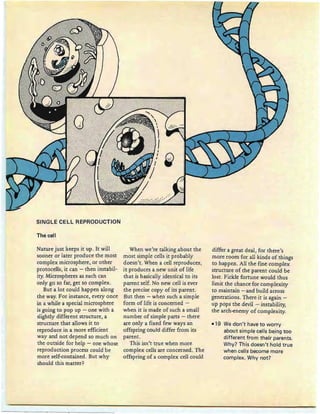 SINGLE CELL REPRODUCTION
The cell
Nature just keep s it up . It will
sooner or later produce the most
complex microsphere, or other
protocells, it can ~ then instabil-
ity. Microspheres as such can
only go so far, get so complex.
But a lot could happen along
the way. For instance, every once
in a while a special microsphere
is going to pop up - one with a
slightly different structure, a
structure th at allows it to
reproduce in a more efficient
way and not depend so much on
the outside for help - one whose
reproduction process could be
more self-contained . But why
should this matter?
When we're talking about th e
most simple cells it probably
doesn't. When a cell reproduces,
it produces a new unit of life
that is basically identical to its
parent self. No new cell is ever
the precise copy of its parent.
But then - when such a simple
form of life is concerned -
when it is made of such a small
number of simple parts - there
are only a fixed few ways an
offspring could differ from its
parent.
This isn't true when more
complex cells are concerned. The
offspring of a complex cell could
differ a great deal, for there's
more room for all kinds of things
to happen. All the fine complex
structure of the parent could be
lost. Fickle fortune would thus
limit th e chance for complexity
to maintain - and build across
generations. There it is again -
up pops the devil - instability,
the arch-enemy of complexity.
-19 We don 't have to worry
about simple cells being too
different from their parents.
Why? This doesn't hold true
when cells become more
complex. Why not?
 