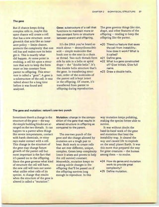 CHAPTER 2 BIOPHYSICAL STRUCTURE 27
The gene
But if chance keeps doing
complex cells in, maybe this
same chance will create a cell
that has a new structure : some
gimmick that acts like an insur-
ance policy -limits chance,
protects the complexity that one
cell has and makes sure its heirs
get it. This is exactly what
did happen. At some point in
evolving, a cell hit upon a struc-
ture that acts to keep the form
more or less constant from
parent to offspring. This struc-
ture is called a "gene". A gene is
a substructure of the cell. It was
talked about for a long time
before it was found and
analyzed.
Gene: substructure of a cell that
functions to maintain more or
less constant form or structure
between parent and offspring.
It's the DNA you've heard so
much about - deoxyribonucleic
acid - simple molecules that
hook one to the next in a chain
or thread. Two such threads form
side by side in a helix or spiral
shape - the "double helix". It's
this double helix structure that's
the gene. In transferring struc-
ture, order of the molecules of
the parent cell is kept intact
in the offspring. Of course , it's
transferred from parent to
offspring during reproduction.
The gene governs things like size,
shape, and other features of the
offspring - tending to keep the
offspring like the parent.
-20 There's a feature that saves
the cell from instability;
how does it work? What is
it called?
-21 Define gene.
-22 What is a gene constructed
of? Give initials. Give full
name.
-23 Draw a double helix.
The gene and mutation: nature's one-two punch
Sometimes there's a change in the
structure of the gene - the way
the simple building blocks are ar-
ranged on the two threads. It can
happen to a parent when things
like severe temperatures, contact
with harsh chemicals, or stray
rays make contact with a cell.
This change in the structure of
the gene may change future
growth of the parent cell but
most important is the fact that
it's passed on to the offspring.
Since the gene governs what k.ind
of structure the cell will have,
the new cell will turn out some-
what unlike other cells of its
species. A change that results
when the structure of the gene is
altered is called a " rnuration"
Mutation: change in the compo-
sition of the gene that resu lts in
altered structure in offspring as
compared to the parent.
The one-two punch of the
gene and the change allowed by
mutation are a tough pair to
beat. Both work to create cells
that are ever different, unique,
complex. Genes keep complexity
(once it arises and proves to help
the cell survive) constant.
Meanwhile, mutation keeps on
making subtle changes in the
offspring that'll be passed on if
the offspring survives long
enough to reproduce. In this
way mutation keeps polishing,
making the species better able to
survive.
It was without doubt the
hand-in-hand work of the gene
and mutation that beat the
instability trap . It cleared the
way and caused life to explode
on the small planet Earth. It was
this move that prepared the way
for great creatures - the human
among them - to evolve.
-24 How do genes and mutation
work to provide great
complexity?
-25 Define mutation.
 