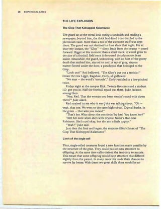 28 BIOPHYSICAL BASES
THE LIFE EXPLOSION
The Glop That Kidnapped Kalamazoo
The guard sat at the metal desk eating a sandwich and reading a
newspaper; beyond him, the thick lead-lined door that led to the
plutonium vault. More than a ton of the awesome stuff was kept
there. The guard was not destined to dine alone that night. For at
that very instant, the "Glop" - slimy freak from the swamp - oozed
forward. Bigger at this moment than a small truck, it would grow to
the size of a football field once it devoured the plutonium feast
inside. Meanwhile, the guard, unknowing, with no hint of the gooey
death that stalked him, started to nod. A ray of gray, viscous
matter flowed under the door, a pseudopod that belonged to the
Glop.
"Look out!" Red bellowed. "The Glop's put out a testicle!"
Down the row Liggit, Ragsdale, Curly, all guffawed.
"No man - the word's 'tentacle'," Curly rumbled in a low-pitched
voice.
Friday night at the campus flick. Twenty-five cents and a student
I.D. got you in. Half the football squad was there, Juke Jackson
among them.
"Hey, Red . That the woman you been messin' round with down
there?" Juke asked.
~~S! g~~!~~Q !9 ~~~ ~h9 !E ~~~ J~!~~ ~~~ !~!~!~B ~~9!:!!: "Qh -
yeah, that one. We went to the same high school. Crystal Burke. In
the green - that who you mean?"
"That's her. What about the one sittin ' by her? You know her?"
"Met her once when she's with Crystal. Name's Mae. Mae
Robinson. She's cool okay, but she acts a little uppity."
"Yeah?" Juke said.
Just then the final reel began, the suspense-filled climax of "The
Glop That Kidnapped Kalamazoo".
Limit of the single cell
Thus, single-celled creatures found a new function made possible by
the structure of the gene. They could pass on new structure to
offspring. At the same time cells retained the tendency to mutate.
This meant that some offspring would have structure that differed
slightly from the parent. In many cases this made their chances to
survive far better. With these two great skills there would be no
 