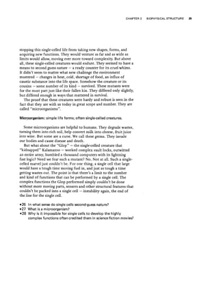 CHAPTER 2 BIOPHYSICAL STRUCTURE 29
stopping this single-celled life from taking new shapes, forms, and
acquiring new functions. They would venture as far and as wide as
limits would allow, moving ever more toward complexity. But above
all, these single-celled creatures would endure. They seemed to have a
means to second guess nature - a ready counter for its cruel whims.
It didn't seem to matter what new challenge the environment
mustered - changes in heat, cold, shortage of food, an influx of
caustic substance into the life space. Somehow the creature or its
cousins - some number of its kind - survived. These mutants were
for the most part just like their fallen kin. They differed only slightly,
but differed enough in ways that mattered in survival.
The proof that these creatures were hardy and robust is seen in the
fact that they are with us today in great sc·ope and number. They are
called "microorganisms".
Micr.oorganism: simple life forms; often single-celled creatures.
Some microorganisms are helpful to humans. They degrade wastes,
turning them into rich soil, help convert milk into cheese, fruit juice
into wine. But some are a curse. We call these germs. They invade
our bodies and cause disease and death.
But what about the "Glop" - the single-celled creature that
"kidnapped" Kalamazoo - worked complex vault locks, outwitted
an entire army, humbled a thousand computers with its lightning
fast logic? Need we fear such a mutant? No. Not at alL Such a single-
celled marvel just couldn't be. For one thing, a single cell that large
would have a tough time moving fuel in, and just as tough a time
getting wastes out. The point is that there's a limit to the number
and kind of functions that can be performed by a single cell. The
complex functions the Glop performed simply couldn't be done
without more moving parts, sensors and other structural features that
couldn't be packed into a single cell - instability again, the end of
the line for the single cell.
-26 In what sense do single cells second-guess nature?
-27 What is a microorganism?
-28 Why is it impossible for single cells to develop the highly
complex functions often credited them in science fiction movies?
 