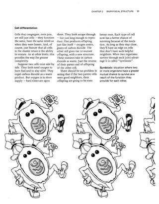 Cell differentiation
CHAPTER 2 BIOPHYSICAL STRUCTURE 31
Cells that congregate, even join,
are still just cells - they function
the same, have the same needs as
when they were loners. And, of
course, one feature that all cells
in the cluster retain is the ability
to mutate. As at other levels, this
provides the way for greater
complexity.
Suppose two cells exist side by
side. They both need oxygen to
burn fuel and to stay alive. They
expel carbon dioxide as a waste
product. But oxygen is in short
supply - hard times are upon
them. They both scrape through
- live just long enough to repro-
duce. One produces offspring
just like itself - oxygen eaters,
givers of carbon dioxide. The
other cell gives rise to mutant
offspring, with a new structure.
These mutants take in carbon
dioxide as waste. Just the reverse
of their parent and of offspring
of the other cell.
There should be no problem in
seeing that if the two parent cells
were good neighbors, their
offspring are going to be even
better ones. Each type of cell
now has a better chance of
surviving because of the muta-
tion. As long as they stay close,
they'Il have an edge on cells
that don't have such helpful
neighbors. When two organisms
survive through such joint advan-
tage it is called "symbiosis",
Symbiosis: situation where two
or more organisms have a greater
mutual chance to survive as a
result of the function they
provide for each other.
 