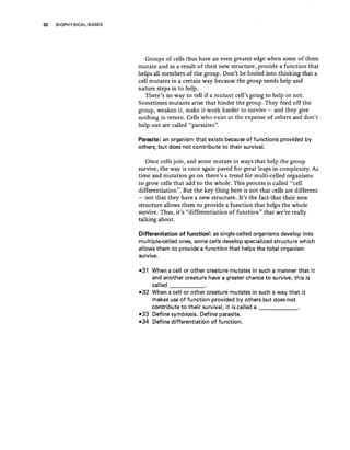 32 BIOPHYSICAL BASES
Groups of cells thus have an even greater edge when some of them
mutate and as a result of their new structure, provide a function that
helps all members of the group. Don't be fooled into thinking that a
cell mutates in a certain way because the group needs help and
nature steps in to help.
There's no way to tell if a mutant cell's going to help or not.
Sometimes mutants arise that hinder the group. They feed off the
group, weaken it, make it work harder to survive - and they give
nothing in return. Cells who exist at the expense of others and don't
help out are called "parasites".
Parasite: an organism that exists because of functions provided by
others, but does not contribute to their survival.
Once cells join, and some mutate in ways that help the group
survive, the way is once again paved for great leaps in complexity As
time and mutation go on there's a trend for multi-celled organisms
to grow cells that add to the whole. This process is called "cell
differentiation". But the key thing here is not that cells are different
- not that they have a new structure. It's the fact that their new
structure allows them to provide a function that helps the whole
survive. Thus, it's "differentiation of function" that we're really
talking about.
Differentiation of function: as single-celled organisms develop into
multiple-celled ones, some cells develop specialized structure which
allows them to provide a function that helps the total organism
survive.
-31 When a cell or other creature mutates in such a manner that it
and another creature have a greater chance to survive, this is
called _
-32 When a cell or other creature mutates in such a way that it
makes use of function provided by others but does not
contribute to their survival, it is called a _
-33 Define symbiosis. Define parasite.
-34 Define differentiation of function.
 
