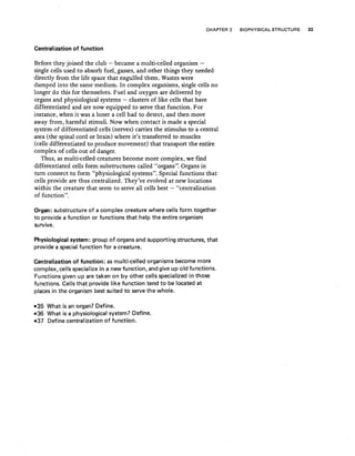 CHAPTER 2 BIOPHYSICAL STRUCTURE 33
Centralization of function
Before they joined the club - became a multi-c~lled organism -
single cells used to absorb fuel, gasses, and other things they needed
directly from the life space that engulfed them. Wastes were
dumped into the same medium. In complex organisms, single cells no
longer do this for themselves. Fuel and oxygen are delivered by
organs and physiological systems - clusters of like cells that have
differentiated and are now equipped to serve that function. For
instance, when it was a loner a cell had to detect, and then move
away from, harmful stimuli. Now when contact is made a special
system of differentiated cells (nerves) carries the stimulus to a central
area (the spinal cord or brain) where it's transferred to muscles
(cells differentiated to produce movement) that transport the entire
complex of cells out of danger.
Thus, as multi-celled creatures become more complex, we find
differentiated cells form substructures called '.'organs". Organs in
turn connect to form "physiological systems". Special functions that
cells provide are thus centralized. They've evolved at new locations
within the creature that seem to serve all cells best - "centralization
of function ".
Organ: substructure of a complex creature where cells form together
to provide a function or functions that help the entire organism
survive.
Physiological system: group of organs and supporting structures, that
provide a special function for a creature.
Centralization of function: asmulti-celled organisms become more
complex, cells specialize in a new function, and give up old functions.
Functions given up are taken on by other cells specialized in those
functions. Cells that provide like function tend to be located at
places in the organism best suited to servethe whole.
-35 What is an organ? Define.
-36 What is a physiological system? Define.
-37 Define centralization of function.
 