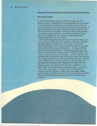 34 BIOPHYSICAL BASES
COMPLEXITY AND MUTATION IN MULTI-CELLED CREATURES
The end of mutation
In the first part of this chapter we said that the gene acted to
maintain a level of complexity across the generation gap. If a cell got
to the point that it was making out pretty well, it'd be too bad if
chance would wipe it all out. The gene kept this from taking place. It
kept the structure of the offspring very much like the parent's. But
there was still room for change - through mutation. The problem is
that there's no way to tell if the new structure will help or hinder
survival. If it hinders, the cell could die or just produce fewer
offspring, and lose out in that manner.
But if we're talking about one cell, what's the worry? What's one
cell more or less? Those that didn't mutate, or those that changed in
ways that helped or at least didn't hurt chances - will survive.
There'll be enough of them so that the species goes on. But as single
cells combine to form more complex forms - as cells are differen-
tiated and functions centralized - mutation gets a little risky. Just
think of a creature lucky enough to have cells differentiated to form
a liver. A liver's a fine piece of machinery - it sifts out poisons, and
provides other functions that help all the cells survive. Then one fine
day a "rebel" liver cell isn't content just to stay a liver cell - it wants
to be something else. It mutates to become a skin cell. Skin cells
rt~rgg1:!£t f~gl ~!!g ~rtf!y ~gg!! fh!!!s~ S~f 9~f 9f h~!"!~: Th~ !"!~~f
thing you know, the creature's liver turns into a fingernail - or a
big toe . You can see that wouldn't make the creature - or the rest
of the cells - very happy. As a result, when creatures become
complex, cells don't mutate so easily. And as you might suspect,
more complex cells tend to mutate less often than simple ones. How?
Because complex cells don't reproduce as often. Less chance for
mutation.
 
