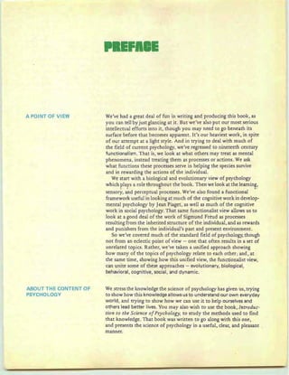 A POINT OF VIEW
ABOUT THE CONTENT OF
PSYCHOLOGY
We've had a great deal of fun in writing and producing this book, as
you can tell by just glancing at it. But we've also put our most serious
intellectual efforts into it, though you may need to go beneath its
surface before that becomes apparent. It's our heaviest work, in spite
of our attempt at a light style. And in trying to deal with much of
the field of current psychology, we've regressed to nineteeth century
fu nctionalism. That is, we look at what others may treat as mental
phenomena, instead treating them as processes or actions. We ask
what functions these processes serve in helping the species survive
and in rewarding the actions of the individual.
We start with a biological and evolutionary view of psychology
which plays a role throughout the book. Then we look at the learning,
... " . . . . . . . ........
sensory, and perceptual processes. We've also found a functional
framework useful in looking at much of the cognitive work in develop-
mental psychology by Jean Piaget, as well as much of the cognitive
work in social psychology. That same functionalist view allows us to
look at a good deal of the work of Sigmund Freud as processes
resulting from the inherited structure of the individual, and as rewards
and punishers from the individual's past and present environment.
So we've covered much of the standard field of psychology, though
not from an eclectic point of view - one that often results in a set of
unrelated topics. Rather, we've taken a unified approach showing
how many of the topics of psychology relate to each other; and, at
the same time, showing how this unified view, the functionalist view,
can unite some of these approaches - evolutionary, biological,
behavioral, cognitive, social, and dynamic.
We stress the knowledge the science of psychology has given us, trying
to show how this knowledge aIlows us to understand ou r own everyday
world, and trying to show how we can use it to help ourselves and
others lead better lives. You may also wish to use the book, Introduc-
tion to the Science ofPsychology, to study the methods used to find
that knowledge. That book was written to go along with t-his one,
and presents the science of psychology in a useful, clear, and pleasant
manner.
 