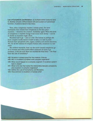 CHAPTER 2 BIOPHYSICAL STRUCTURE 35
Law of Complexity and Mutation: as multiple-celled creatures tend
to develop complex differentiated cells and systems of centralized
function, mutations become less likely.
Thus, when complexity reaches a certain point, the same
mechanism that created that complexity in the first place -
mutation - threatens the creature. Instability again! When this level
of complexity is reached change must occur more slowly - not be
so drastic as mutation might allow.
Mutation had to go - and so it did. The human as perhaps the
most complex model nature's made to date, is a case in point.
Humans have specialized cells, organs, systems and central functions.
Yet, for all the trillions of complex human cells, mutation is a rare
event.
But without mutation, how can the move toward complexity go
on in humans and other multi-celled creatures? Or does it go
nowhere, is this the end? Have we reached the final limit - the final
limit this side of instability?
-38 Mutation is always good for the creature. Discuss.
-39 Why is mutation a problem with complex organisms?
-40 What would happen to a complex organism if mutation weren't
held in check?
-41 What is the law that states the relationship between complexity
and mutation in complex organisms?
-42 Define the Law of Complexity and Mutation.
-43 How common is mutation in human cells?
 