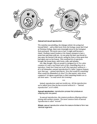 Asexual and sexual reproduction
The storyline was plodding, the dialogue stilted, the acting bad
beyond belief - and as Mae knew from the biology course she'd had
at Christian College, there were downright errors in the biological
facts portrayed. The movie was so bad, it might well become a
classic. Students roared loudest at the clumsy attempts to lace a
scene here and there with sex. At one point the hero was forced to
tear away the heroine's lab smock, saving her from a Glop spore that
had taken root on her bosom. This contrived bit of near-porn
brought the house down, with hoots, yells, and whistles.
Sex, Mae thought. Why are people so intrigued by it? For other
creatures it's only a very· minor part oflife; something they do to
reproduce. Some don't need sex at all; they reproduce without it -
do it all themselves; asexual reproduction it's called. Suppose humans
were tbat way - asexual reproducers. Now that would be something!
What would the filmmakers do then? For that matter, what about
commerce? Ad agents would have to find something besides sex to
sell their wares - it could wreck the economy!
***
Indeed, reproduction need not involve sex. All the reproduction
we've talked about thus far has occurred without it - "asexual
reproduction", as it's called.
Asexual reproduction: reproduction process that produces an
offspring with one parent.
In asexual reproduction, the creature produces offspring without
joining with another creature. The most common form of asexual
reproduction is called "mitosis".
Mitosis: asexual reproduction where the creature divides to form two
identical organisms.
 