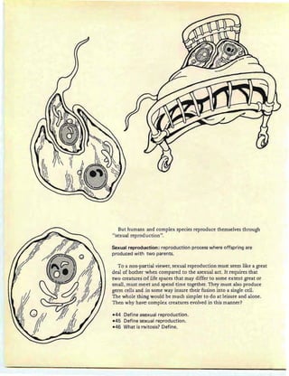 But humans and complex species reproduce themselves through
"sexual reprod.uction".
Sexual reproduction: reproduction process where offspring are
produced with two parents.
To a non-partial viewer, sexual reproduction must seem like a great
deal of bother 'When compared to the asexual act. It requires that
two creatures of life spaces that may differ to some extent great or
small, must meet and spend time together. They must also produce
germ cells and in some way insure their fusion into a single cell.
The whole thirng would be much simpler to do at leisure and alone .
Then why have complex creatures evolved in this manner?
-44 Define asexual reproduction.
-45 Define sexuel reproduction.
-46 What is rruitosis? Define.
 