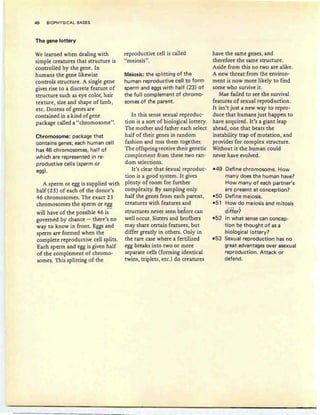 40 BIOPHYSICAL BASES
The gene lottery
We learned when dealing with
simple creatures that structure is
controlled by the gene. In
humans the gene likewise
controls structure. A single gene
gives rise to a discrete feature of
structure such as eye color, hair
texture, size and shape of limb,
etc. Dozens of genes are
contained in a kind ofgene
package called a "chromosome".
Chromosome: package that
contains genes; each human cell
has 46 chromosomes, half of
which are represented in re-
productive cells (sperm or
egg).
A sperm or egg is supplied with
half (23) of each of the donor's
46 chromosomes. The exact 23
chromosomes the sperm or egg
. --
will have of the possible 46 is
governed by chance - there's no
way to know in front. Eggs and
sperm are formed when the
complete reproductive cell splits.
Each sperm and egg is given half
of the complement of chromo-
somes. This splitting of the
reproductive cell is called
"meiosis''.
Meiosis: the splitting of the
human reproductive cell to form
sperm and eggs with half (23) of
the full complement of chromo-
somes of the parent.
In this sense sexual reproduc-
tion is a sort of biological lottery.
The mother and father each select
half of their genes in random
fashion and toss them together.
The offspring receive their genetic
complement from these two ran-
dom selections.
It's clear that sexual reproduc-
tion is a good system. It gives
plenty of room for further
complexity. By sampling only
half the genes from each parent,
creatures with features and
structures never seen before can
well occur. Sisters and brothers
may share certain features, but
differ greatly in others. Only in
the rare case where a fertilized
egg breaks into two or more
separate cells (forming identical
twins, triplets, etc .) do creatures
have the same genes, and
therefore the same structure.
Aside from this no two are alike.
A new threat from the environ-
ment is now more likely to find
some who survive it.
Mae failed to see the survival
features of sexual reproduction.
It isn't just a new way to repro-
duce that humans just happen to
have acquired. It's a giant leap
ahead, one that beats the
instability trap of mutation, and
provides for complex structure.
Without it the human could
never have evolved.
-49 Define chromosome. How
many does the human have?
How many of each partner's
are present at conception?
-50 Define meiosis.
-51 How do meiosis and mitosis
differ?
-52 In what sense can concep-
tion be thought of as a
biological lottery?
-53 Sexual reproduction has no
great advantages over asexual
reproduction. Attack or
defend.
 