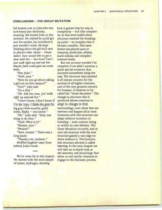 CHAPTER 2 BIOPHYSICAL STRUCTURE 41
CONCLUSIONS - THE GREAT MUTATION
Sid looked over at Jukewho was
now heavy into the books,
studying. Sid envied Juke at this
moment. He wished he could get
into his studies, but somehow it
just wouldn't work. He kept
thinking about the girl he'd met
in physics class. Dawn - Dawn
Baker. Sure would like to get a
date with her - but how? Can't
just walk right up and ask her.
Maybe Juke could give me some
hints.
"Hey Juke."
"Yeah , man."
"How do you go about asking
a girl out on this campus?"
"Out?" Juke said.
"On a date."
"Oh. Ask her, man. Jus' walk
right up and ask her."
"I don't know. I don't know if
I'm h~f fy~~: ! Eh!~~ ~h~ 89~~ !9f
big guys with muscles, good
looks, flashy - you know."
"Oh," Juke said. "Only one
thing to do then."
"Yeah! What is it?"
"Mutate, man."
"Mutate?"
"Sure, mutate." There was a
long pause.
"Thanks a lot, Jackson."
Muffled laughter came from
behind Juke's book.
***
We've come far in this chapter.
We started with the most simple
of atoms, hydrogen, showing
how it gained step by step in
complexity - but that complex-
ity at that level ended when
structure reached the breaking-
up point - so complex that it
became unstable. This same
theme was played upon at
chemical, molecular, cellular,
multi-cellular, and complex-
creature levels.
But our account wouldn't be
complete if we didn't mention a
quite special mutation that
occurred somewhere along the
way. The structure that resulted
is of utmost concern for the
survival of all higher creatures,
and of the very greatest concern
for humans. It deserves to be
called the "Great Mutation". The
change in structure that it
produced allows creatures to
~~~r~ ~~ ~h~!!B~~ !!! ~h~!~
surroundings, even those that are
extreme and happen all at once.
Creatures with this structure can
adapt without mutation or
breeding - each creature doing
so within its own lifetime. The
Great Mutation occurred, and at
once aU creatures with the new
structure gained a vast edge on
those without it. The function
this structure allowed is called
learning. In the next chapter we
will take an in-depth look at
the anatomy and physiology that
allow us and similar creatures to
engage in this fantastic process.
 