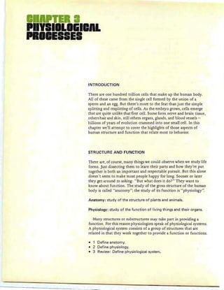 II TEll
PIYIIILIGIIAL
PRIIEII,IEI
INTRODUCTION
There are one hundred trillion cells that make up the human body.
All of these came from the single cell formed by the union of a
sperm and an egg. But there's more to the feat than just the simple
splitting and resplitting of cells. As the embryo grows, cells emerge
th at are quite unlike that first cell. Some form nerve and brain tissue ,
others hair and skin, still others organs, glands, and blood vessels -
billions of years of evolution crammed into one small cell. In this
chapter we'll attempt to cover the highlights of those aspects of
human structure and function that relate most to behavior.
STRUCTURE AND FUNCTION
There are, of course, many things we could observe when we study life
forms . Just dissecting them to learn their parts and how they're put
together is both an important and respectable pursuit. But this alone
doesn't seem to make most people happy for long. Sooner or later
they get around to asking: "But what does it do?" They want to
know about function. The study of the gross structure of the human
body is called "anatomy"; the study of its function is "physiology".
Anatomy: study of the structure of plants and animals.
Physiology: study of the function of living things and their organs.
Many structures or substructures may take part in providing a
function. For this reason physiologists speak of physiological systems.
A physiological system consists of a group of structu res that are
related in that they work together to provide a function or functions.
• 1 Define anatomy.
• 2 Define physiology.
• 3 Review: Define physiological system.
 