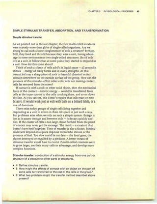 CHAPTER 3 PHYSIOLOGICAL PROCESSES 43
SIMPLE STIMULUS TRANSFER, ABSORPTION, AND TRANSFORMATION
Simple stimulus transfer
As we pointed out in the last chapter, the first multi-celled creatures
were scarcely more than globs of single-celled organisms. Are we
wrong to call such a loose conglomerate of cells a creature? Perhaps.
Still, they lived and thrived because they were a unit, having advan-
tage in some environments over single-celled structures. But if cells
live as a unit, it follows th at at some point they started to respond as
a unit. How did this come about?
Think of such a clump of cells adrift in liquid space - all around it
stimuli - energy of many forms and in many strengths. At this
instant let's say a sharp piece of rock or harmful chemical makes
contact somewhere on the outside surface of the group . How can the
presence of this stimulus affect other cells, cells not making contact,
cells far removed from the scene?
If contact is with a rock or other solid object, then the mechanical
force of the contact - kinetic energy - would be transferred from
cells at the impact point to the cells touching them, and so on down
the line. As you can see, this doesn't require that cells react or even
g~ ~Ey~: HYY9~!9 YY9E~ j~~E ~~ yy~!! yyjEh g~!!~ 9!: ~ g!!!!~E9 E~g!~: 9E ~
row of dominoes.
There exist today groups of single cells living together and
responding as a unit to events in their life space in just such a way.
But problems arise when we rely on such a simple system. Energy is
lost as it passes through and between cells - it decays quickly and
dies. If the cluster of cells is too large, those furthest from the point
of contact may never get the message. The result - a creature that
doesn't have itself together. Time of transfer is also a factor. Survival
could well depend on a quick response to harmful stimuli or the
presence of fuel. Too slow could be too late - the food gone, the
cluster destroyed or engulfed by a predator. A better means of
stimulus transfer would have to evolve if multi-celled creatures were
to grow larger, use their many cells to advantage, and develop more
complex functions.
Stimulus transfer: conduction of a stimu Ius energy from one part or
structure of a creature to other parts or structures.
• 4 Define stimulus transfer.
• 5 How might the effects of contact with an object on the part of
some cells be transferred to the rest of the cells in the group?
• 6 What two problems might the transfer method described above
present?
 