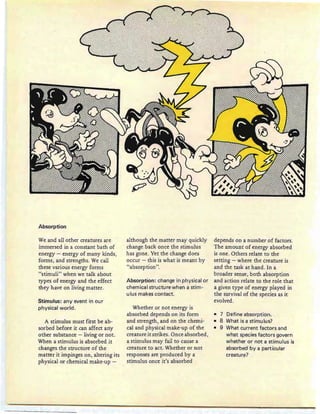Absorption
We and all other creatures are
immersed in a constant bath of
energy - energy of many kinds,
forms, and strengths. We call
these various energy forms
"stimuli" when we talk about
types of energy and the effect
they have on living matter.
Stimulus: any event in our
physical world.
A stimulus must first be ab-
sorbed before it can affect arty
other substance - living or not.
When a stimulus is absorbed it
changes the structure of the
matter it impinges on, altering its
physical or chemical make-up -
although the matter may quickly
change back once the stimulus
has gone. Yet the change does
occur - this is what is meant by
"absorption".
Absorption: change in physical or
chemical structure when a stim-
uIus makes contact.
Whether or not energy is
absorbed depends on its form
and strength, and on the chemi-
cal and physical make-up of the
creature it strikes. Once absorbed,
a stimulus may fail to cause a
creature to act. Whether or not
responses are produced by a
stimulus once it's absorbed
depends on a number of factors.
The amount of energy absorbed
is one. Others relate to the
setting - where the creature is
and the task at hand. In a
broader sense, both absorption
and action relate to the role that
a given type of energy played in
the survival of the species as it
evolved.
• 7 Define absorption.
• 8 What is a stimulus?
• 9 What current factors and
what species factors govern
whether or not a stimulus is
absorbed by a particular
creature?
 
