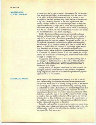 VI PREFACE
WRITTEN WITH
STUDENTS IN MIND
SEXISM AND RACISM
In many ways, we've tried to create a text designed for you students.
First we present psychology so you can relate to it. We present most
of the topics in terms of even ts selected to be of interest to you.
Throughout, the book weaves a story about the lives of six students
at Big State University, involved in the intro psych course, who
portray concepts covered in this book through events in their lives.
They reflect features of people we all know, including ourselves. In
some cases, they seem a little extreme - much better, or much worse,
than real life - in fact, we often picked extremes to make our points;
but those extremes do exist. Look around you.
Besides showing some basic concepts, and some of our human
features, we hope the story also makes the book more rewarding to
read. We've written in an informal and personal style, hoping to
make your studying easy and pleasant. We've made an effort not to
fill the book with unused technical terms, while at the same time
we've brought in key concepts, dealing with them as needed . We've
wanted to avoid making the concepts of psychology appear simpler
than they really are, as many of the concepts are indeed quite
complex; instead, we've attempted to present these complex concepts
in an informal and personal manner. In the same manner, Ed Badajos
created the art to achieve these three goals , and to illustrate the basic
concepts in a'helpful way.
You can read more of what we have to say about writing style in
the first part of the Notes section at the back of the book, where
ycnilU also find tile bibliography and occasional comments weie
made about each chapter.
Though written and designed for students, we hope teachers, our
colleagues, will also find this book of value, since we thought the
things we put in the book are of value to us as professional psychol-
ogists as well as to you students.
We've hoped to give you some tools that may be of use to you in
your efforts to help yourself and our society move toward a more
just position. We've tried to do this by looking at some of the reasons
for why things are as they are, rather than merely presenting things
as we fed they should be . For instance, we mention the problem that
not all women, or men, or Blacks, or Whites are indeed free from
harmful cultural constraints in how they treat themselves and others.
And those people who seem to be, may have mixed motives, coming
as we all do from our traditional culture. The people in our story are
often involved in these problems, sometimes as the present source of
the problem, sometimes as the victim, sometimes as both the soutee
and the victim, and sometimes as the solver.
We've also made an effort to write in a non-sexist, non-rascist style,
by avoiding male words as generic pronouns (e.g., the reader ... , he ...),
while showing people in roles other than the standard way they're
stereotyped for their sex or race.
 